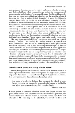 Primordialism and perennialism 161
and sentiments of ethnic members, how do we explain from within the formation
and decline of different ethnic communities and nations, the consequences of
mass migration and adoption of new ethnic identities, the effects of large-scale
inter-marriage on the sense of intimate belonging, and the possibility of mixed
heritages and bilingual and dual-ethnic belonging? It seems that Fishman’s
analysis, in capturing the deeply felt sense of intimate belonging of ethnic
communities with vivid memories and well documented histories, fails to address
the problems of communities with more ambiguous and less documented pasts,
and the situations of so many people who are in transit from one ethnic
community to another or who combine cultural elements of different
communities. In other words, the kind of analysis that Fishman embraces may
be more suited to the relatively stable ethnic mosaics and hierarchies of pre-
modern epochs than to, say, the multiple, cross-cutting identifications and more
fluid attachments of modern, Western societies experiencing massive immigration.
Nor is there any attempt in Fishman’s kind of analysis to single out a special
problem of nations or nationalism. Since nations appear to be equated with
ethnic communities, there can be no such special problem, and no periodisation
of national phenomena. Nor is there any attempt to disentangle the ideas of
‘ethnic continuity’ and ‘ethnic recurrence’ in perennialism. It would appear that
ethnicity (and nationhood) continues from generation to generation, as long as
there are some people who feel it as a tangible, living reality and retain the sense
of intimate belonging. Fishman provides us with no clues about the effects of
conquest, colonisation or genocide for particular ethnic communities or ethnicity
in general; his appears to be a form of ‘continuous perennialism’, whereby nations
and ethnic communities can be traced back through the generations to their
first beginnings, with a corresponding sense of their immemorial character.
Perennialism II: perennial ethnicity, modern nations
A similar ethnic perennialism informs the scholarship of Walker Connor. In a
series of powerful and seminal articles, now reprinted in a single volume, Connor
argues that the national bond is fundamentally psychological and non-rational.
It is not irrational, only ‘beyond reason’. Basically, a nation
is a group of people who feel that they are ancestrally related. It is the
largest group that can command a person’s loyalty because of felt kinship
ties; it is, from this perspective, the fully extended family.
(Connor 1994:202)
Connor goes on to show how nationalist leaders have grasped and used this
point, while scholars have tended to confuse nationalism with patriotism, the
nation with the state. He cites a series of nationalist leaders, from Hitler and
Mussolini to Mao Tse Tung and Ho Chi Minh, who appealed to blood and
 