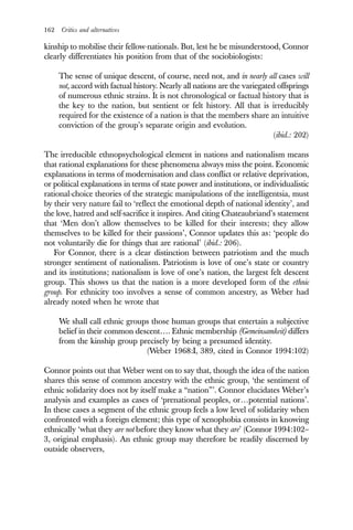 162 Critics and alternatives
kinship to mobilise their fellow-nationals. But, lest he be misunderstood, Connor
clearly differentiates his position from that of the sociobiologists:
The sense of unique descent, of course, need not, and in nearly all cases will
not, accord with factual history. Nearly all nations are the variegated offsprings
of numerous ethnic strains. It is not chronological or factual history that is
the key to the nation, but sentient or felt history. All that is irreducibly
required for the existence of a nation is that the members share an intuitive
conviction of the group’s separate origin and evolution.
(ibid.: 202)
The irreducible ethnopsychological element in nations and nationalism means
that rational explanations for these phenomena always miss the point. Economic
explanations in terms of modernisation and class conflict or relative deprivation,
or political explanations in terms of state power and institutions, or individualistic
rational-choice theories of the strategic manipulations of the intelligentsia, must
by their very nature fail to ‘reflect the emotional depth of national identity’, and
the love, hatred and self-sacrifice it inspires. And citing Chateaubriand’s statement
that ‘Men don’t allow themselves to be killed for their interests; they allow
themselves to be killed for their passions’, Connor updates this as: ‘people do
not voluntarily die for things that are rational’ (ibid.: 206).
For Connor, there is a clear distinction between patriotism and the much
stronger sentiment of nationalism. Patriotism is love of one’s state or country
and its institutions; nationalism is love of one’s nation, the largest felt descent
group. This shows us that the nation is a more developed form of the ethnic
group. For ethnicity too involves a sense of common ancestry, as Weber had
already noted when he wrote that
We shall call ethnic groups those human groups that entertain a subjective
belief in their common descent…. Ethnic membership (Gemeinsamkeit) differs
from the kinship group precisely by being a presumed identity.
(Weber 1968:I, 389, cited in Connor 1994:102)
Connor points out that Weber went on to say that, though the idea of the nation
shares this sense of common ancestry with the ethnic group, ‘the sentiment of
ethnic solidarity does not by itself make a “nation”’. Connor elucidates Weber’s
analysis and examples as cases of ‘prenational peoples, or…potential nations’.
In these cases a segment of the ethnic group feels a low level of solidarity when
confronted with a foreign element; this type of xenophobia consists in knowing
ethnically ‘what they are not before they know what they are’ (Connor 1994:102–
3, original emphasis). An ethnic group may therefore be readily discerned by
outside observers,
 