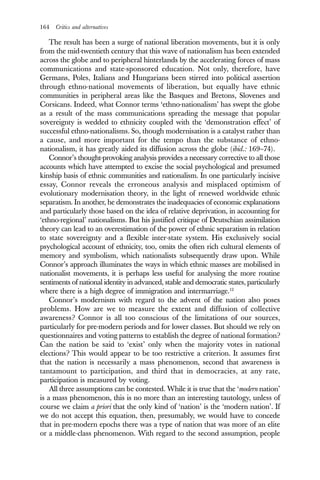 164 Critics and alternatives
The result has been a surge of national liberation movements, but it is only
from the mid-twentieth century that this wave of nationalism has been extended
across the globe and to peripheral hinterlands by the accelerating forces of mass
communications and state-sponsored education. Not only, therefore, have
Germans, Poles, Italians and Hungarians been stirred into political assertion
through ethno-national movements of liberation, but equally have ethnic
communities in peripheral areas like the Basques and Bretons, Slovenes and
Corsicans. Indeed, what Connor terms ‘ethno-nationalism’ has swept the globe
as a result of the mass communications spreading the message that popular
sovereignty is wedded to ethnicity coupled with the ‘demonstration effect’ of
successful ethno-nationalisms. So, though modernisation is a catalyst rather than
a cause, and more important for the tempo than the substance of ethno-
nationalism, it has greatly aided its diffusion across the globe (ibid.: 169–74).
Connor’s thought-provoking analysis provides a necessary corrective to all those
accounts which have attempted to excise the social psychological and presumed
kinship basis of ethnic communities and nationalism. In one particularly incisive
essay, Connor reveals the erroneous analysis and misplaced optimism of
evolutionary modernisation theory, in the light of renewed worldwide ethnic
separatism. In another, he demonstrates the inadequacies of economic explanations
and particularly those based on the idea of relative deprivation, in accounting for
‘ethno-regional’ nationalisms. But his justified critique of Deutschian assimilation
theory can lead to an overestimation of the power of ethnic separatism in relation
to state sovereignty and a flexible inter-state system. His exclusively social
psychological account of ethnicity, too, omits the often rich cultural elements of
memory and symbolism, which nationalists subsequently draw upon. While
Connor’s approach illuminates the ways in which ethnic masses are mobilised in
nationalist movements, it is perhaps less useful for analysing the more routine
sentiments of national identity in advanced, stable and democratic states, particularly
where there is a high degree of immigration and intermarriage.12
Connor’s modernism with regard to the advent of the nation also poses
problems. How are we to measure the extent and diffusion of collective
awareness? Connor is all too conscious of the limitations of our sources,
particularly for pre-modern periods and for lower classes. But should we rely on
questionnaires and voting patterns to establish the degree of national formation?
Can the nation be said to ‘exist’ only when the majority votes in national
elections? This would appear to be too restrictive a criterion. It assumes first
that the nation is necessarily a mass phenomenon, second that awareness is
tantamount to participation, and third that in democracies, at any rate,
participation is measured by voting.
All three assumptions can be contested. While it is true that the ‘modern nation’
is a mass phenomenon, this is no more than an interesting tautology, unless of
course we claim a priori that the only kind of ‘nation’ is the ‘modern nation’. If
we do not accept this equation, then, presumably, we would have to concede
that in pre-modern epochs there was a type of nation that was more of an elite
or a middle-class phenomenon. With regard to the second assumption, people
 