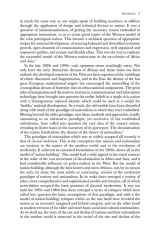 Introduction 3
in much the same way as one might speak of building machines or edifices
through the application of design and technical devices to matter. It was a
question of institutionalisation, of getting the necessary norms embodied in
appropriate institutions, so as to create good copies of the Western model of
the civic participant nation. This became a technical question of appropriate
recipes for national development, of securing balanced and diversified economic
growth, open channels of communication and expression, well organised and
responsive publics, and mature and flexible elites. This was the way to replicate
the successful model of the Western nation-state in the ex-colonies of Africa
and Asia.2
In the late 1980s and 1990s, such optimism seems touchingly naive. Not
only have the early democratic dreams of African and Asian states not been
realised; the developed countries of the West too have experienced the rumblings
of ethnic discontent and fragmentation, and in the East the demise of the last
great European multinational empire has encouraged the unravelling of the
cosmopolitan dream of fraternity into its ethno-national components. The great
tides of immigration and the massive increase in communications and information
technology have brought into question the earlier beliefs in a single civic nation
with a homogeneous national identity which could be used as a model for
‘healthy’ national development. As a result, the old models have been discarded
along with much of the paradigm of nationalism in which they were embedded.
Moving beyond the older paradigm, new ideas, methods and approaches, hardly
amounting to an alternative paradigm, yet corrosive of the established
orthodoxies, have called into question the very idea of the unitary nation,
revealing its fictive bases in the narratives of its purveyors. The deconstruction
of the nation foreshadows the demise of the theory of nationalism.3
The paradigm of nationalism which was so widely accepted till recently is
that of classical modernism. This is the conception that nations and nationalism
are intrinsic to the nature of the modern world and to the revolution of
modernity. It achieved its canonical formulation in the 1960s, above all in the
model of ‘nation-building’. This model had a wide appeal in the social sciences
in the wake of the vast movement of decolonisation in Africa and Asia, and it
had considerable influence on policy-makers in the West. But the model of
nation-building, although the best known and most obvious, was by no means
the only, let alone the most subtle or convincing, version of the modernist
paradigm of nations and nationalism. In its wake there emerged a variety of
other, more comprehensive and sophisticated models and theories, all of which
nevertheless accepted the basic premises of classical modernism. It was not
until the 1970s and 1980s that there emerged a series of critiques which have
called into question the basic assumptions of that paradigm, and with it the
model of nation-building; critiques which on the one hand have revealed the
nation as an invented, imagined and hybrid category, and on the other hand
as modern versions of far older and more basic social and cultural communities.
As we shall see, the story of the rise and decline of nations and their nationalisms
in the modem world is mirrored in the recital of the rise and decline of the
 