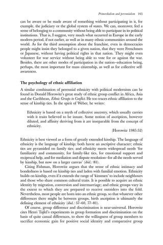 Primordialism and perennialism 165
can be aware or be made aware of something without participating in it, for
example, the judiciary or the global system of states. We can, moreover, feel a
sense of belonging to a community without being able to participate in its political
institutions. That is, I suggest, very much what occurred in Europe in the early
modern period, if not earlier, as well as in many ethnic communities around the
world. As for the third assumption about the franchise, even in democracies
people might insist they belonged to a given nation, that they were Frenchmen
or Japanese, without having political rights in that nation. They might even
volunteer for war service without being able to vote for or against the war.
Besides, there are other modes of participation in the nation—education being,
perhaps, the most important for mass citizenship, as well as for collective self-
awareness.
The psychology of ethnic affiliation
A similar combination of perennial ethnicity with political modernism can be
found in Donald Horowitz’s great study of ethnic group conflict in Africa, Asia
and the Caribbean, Ethnic Groups in Conflict. He too traces ethnic affiliation to the
sense of kinship ties. In the spirit of Weber, he writes:
Ethnicity is based on a myth of collective ancestry, which usually carries
with it traits believed to be innate. Some notion of ascription, however
diluted, and affinity deriving from it are inseparable from the concept of
ethnicity.
(Horowitz 1985:52)
Ethnicity is best viewed as a form of greatly extended kinship. The language of
ethnicity is the language of kinship; both havze an ascriptive character; ethnic
ties are pyramided on family ties; and ethnicity meets widespread needs ‘for
familiarity and community, for family-like ties, for emotional support and
reciprocal help, and for mediation and dispute resolution—for all the needs served
by kinship, but now on a larger canvas’ (ibid.: 81).
Citing Fishman, Horowitz argues that the sense of ethnic intimacy and
bondedness is based on kinship ties and laden with familial emotion. Ethnicity
builds on kinship, even if it extends the range of ‘kinsmen’ to include neighbours
and those who share common cultural traits. It is possible to acquire an ethnic
identity by migration, conversion and intermarriage; and ethnic groups vary in
the extent to which they are prepared to receive outsiders into the fold.
Nevertheless, most people are born into an ethnic group, so that whatever other
differences there might be between groups, birth ascription is ultimately the
defining element of ethnicity (ibid.: 57–60, 77–81).
Of course, group difference and discrimination is near-universal. Horowitz
cites Henri Tajfel’s experiments in group formation and discrimination on the
basis of quite casual differences, to show the willingness of group members to
sacrifice economic gain for positive social identity and comparative group
 