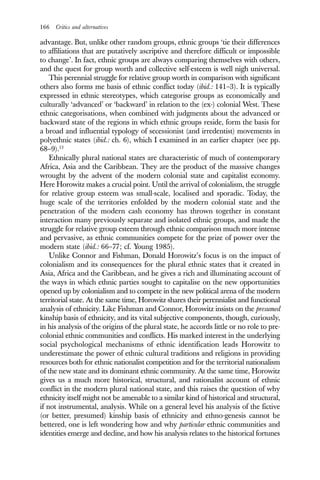 166 Critics and alternatives
advantage. But, unlike other random groups, ethnic groups ‘tie their differences
to affiliations that are putatively ascriptive and therefore difficult or impossible
to change’. In fact, ethnic groups are always comparing themselves with others,
and the quest for group worth and collective self-esteem is well nigh universal.
This perennial struggle for relative group worth in comparison with significant
others also forms me basis of ethnic conflict today (ibid.: 141–3). It is typically
expressed in ethnic stereotypes, which categorise groups as economically and
culturally ‘advanced’ or ‘backward’ in relation to the (ex-) colonial West. These
ethnic categorisations, when combined with judgments about the advanced or
backward state of the regions in which ethnic groups reside, form the basis for
a broad and influential typology of secessionist (and irredentist) movements in
polyethnic states (ibid.: ch. 6), which I examined in an earlier chapter (see pp.
68–9).13
Ethnically plural national states are characteristic of much of contemporary
Africa, Asia and the Caribbean. They are the product of the massive changes
wrought by the advent of the modern colonial state and capitalist economy.
Here Horowitz makes a crucial point. Until the arrival of colonialism, the struggle
for relative group esteem was small-scale, localised and sporadic. Today, the
huge scale of the territories enfolded by the modern colonial state and the
penetration of the modern cash economy has thrown together in constant
interaction many previously separate and isolated ethnic groups, and made the
struggle for relative group esteem through ethnic comparison much more intense
and pervasive, as ethnic communities compete for the prize of power over the
modern state (ibid.: 66–77; cf. Young 1985).
Unlike Connor and Fishman, Donald Horowitz’s focus is on the impact of
colonialism and its consequences for the plural ethnic states that it created in
Asia, Africa and the Caribbean, and he gives a rich and illuminating account of
the ways in which ethnic parties sought to capitalise on the new opportunities
opened up by colonialism and to compete in the new political arena of the modern
territorial state. At the same time, Horowitz shares their perennialist and functional
analysis of ethnicity. Like Fishman and Connor, Horowitz insists on the presumed
kinship basis of ethnicity, and its vital subjective components, though, curiously,
in his analysis of the origins of the plural state, he accords little or no role to pre-
colonial ethnic communities and conflicts. His marked interest in the underlying
social psychological mechanisms of ethnic identification leads Horowitz to
underestimate the power of ethnic cultural traditions and religions in providing
resources both for ethnic nationalist competition and for the territorial nationalism
of the new state and its dominant ethnic community. At the same time, Horowitz
gives us a much more historical, structural, and rationalist account of ethnic
conflict in the modern plural national state, and this raises the question of why
ethnicity itself might not be amenable to a similar kind of historical and structural,
if not instrumental, analysis. While on a general level his analysis of the fictive
(or better, presumed) kinship basis of ethnicity and ethno-genesis cannot be
bettered, one is left wondering how and why particular ethnic communities and
identities emerge and decline, and how his analysis relates to the historical fortunes
 