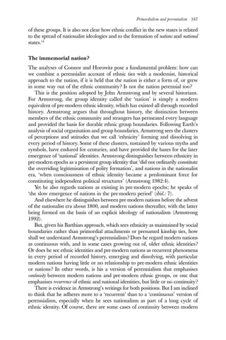 Primordialism and perennialism 167
of these groups. It is also not clear how ethnic conflict in the new states is related
to the spread of nationalist ideologies and to the formation of nations and national
states.14
The immemorial nation?
The analyses of Connor and Horowitz pose a fundamental problem: how can
we combine a perennialist account of ethnic ties with a modernist, historical
approach to the nation, if it is held that the nation is either a form of, or grew
in some way out of the ethnic community? Is not the nation perennial too?
This is the position adopted by John Armstrong and by several historians.
For Armstrong, the group identity called the ‘nation’ is simply a modern
equivalent of pre-modern ethnic identity, which has existed all through recorded
history. Armstrong argues that throughout history, the distinction between
members of the ethnic community and strangers has permeated every language
and provided the basis for durable ethnic group boundaries. Following Earth’s
analysis of social organisation and group boundaries, Armstrong sees the clusters
of perceptions and attitudes that we call ‘ethnicity’ forming and dissolving in
every period of history. Some of these clusters, sustained by various myths and
symbols, have endured for centuries, and have provided the bases for the later
emergence of ‘national’ identities. Armstrong distinguishes between ethnicity in
pre-modern epochs as a persistent group identity that ‘did not ordinarily constitute
the overriding legitimisation of polity formation’, and nations in the nationalist
era, ‘when consciousness of ethnic identity became a predominant force for
constituting independent political structures’ (Armstrong 1982:4).
Yet he also regards nations as existing in pre-modern epochs; he speaks of
‘the slow emergence of nations in the pre-modern period’ (ibid.: 7).
And elsewhere he distinguishes between pre-modern nations before the advent
of the nationalist era about 1800, and modern nations thereafter, with the latter
being formed on the basis of an explicit ideology of nationalism (Armstrong
1992).
But, given his Barthian approach, which sees ethnicity as maintained by social
boundaries rather than primordial attachments or presumed kinship ties, how
shall we understand Armstrong’s perennialism? Does he regard modern nations
as continuous with, and in some cases growing out of, older ethnic identities?
Or does he see ethnic identities and pre-modern nations as recurrent phenomena
in every period of recorded history, emerging and dissolving, with particular
modern nations having little or no relationship to pre-modern ethnic identities
or nations? In other words, is his a version of perennialism that emphasises
continuity between modern nations and pre-modern ethnic groups, or one that
emphasises recurrence of ethnic and national identities, but little or no continuity?
There is evidence in Armstrong’s writings for both positions. But I am inclined
to think that he adheres more to a ‘recurrent’ than to a ‘continuous’ version of
perennialism, especially when he sees nationalism as part of a long cycle of
ethnic identity. Of course, there are some cases of continuity between modern
 