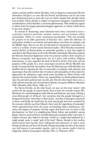 168 Critics and alternatives
nations and pre-modern ethnic identities, such as diaspora communities like the
Armenians and Jews, or cases like the French and Russians, but for the most
part Armstrong seems to stress the ways in which, despite their durable myths
and symbols, ethnic identity is subject to long-term emergence, transformation
and dissolution, and is therefore a recurrent phenomenon. This would also appear
to follow from his largely phenomenological approach, to which I shall return
in the next chapter.15
In contrast to Armstrong, many historians have been concerned to trace a
continuity between particular modern nations and pre-modern ethnic
communities. Theirs is a more ‘continuous perennialism’. This was certainly
the position of an older generation of historian who, under the influence of
nationalism, tended to see nations and nationalism everywhere in antiquity and
the Middle Ages. But we can also see this kind of ‘retrospective nationalism’ at
work in a number of more recent historical studies. Thus Brandon treated the
ancient Zealots in Roman Judea as nationalist guerillas (a term that might be
extended to the Hasmonean revolt of the Hasidim under Judas Maccabeus against
the Seleucid Antiochus Epiphanes some two centuries earlier); their response to
Roman occupation and oppression was of a piece with modern religious
nationalisms, as they regarded the land of Israel as God’s holy land and the
property of His people. In a more circumspect treatment, Doron Mendels also
speaks of ancient Jewish nationalism’ from the Hasmoneans to Bar-Kochba, but
qualifies this by equating the idea of nationality in antiquity with ethnicity and
separating it from the modern idea of nations and nationalism. In this respect he
approaches the distinction made much more forcefully by Moses Finley with
regard to the ancient Greeks. There was, argued Finley, no Greek political nation,
since the prevalent political unit was the polis. On the other hand, there was a a
wide cultural network and a broad ethnic identity among the Hellenes (Brandon
1967; Mendels 1992; Finley 1986: ch. 7).16
For Steven Grosby, on the other hand, we may use the term ‘nation’ with
caution for the people of ancient Israel, from at least the seventh century BC.
Memories of a united kingdom under David and Solomon, the sense of being a
trans-tribal people of ‘all Israel’, the conviction that this people belonged to a
designated territory ‘from Dan to Beer-sheba’, and that it belonged exclusively
to them, and finally the belief that the land and people had been sacralised by
the covenant with the one God, Yahweh—these were the ‘ingredients of nationality’
which separated Israel from the many surrounding tribal confederacies, city-
states and empires of antiquity. Grosby argues that Israel was not alone in this
development; we find it in neighbouring Moab, Edom and probably ancient
Egypt, whereas ancient Greece and Mesopotamia remained either city-states or
empires because they failed to develop a belief in a single land inhabited by a
single people under a single ‘god of the land’. Hence, though in the modern
epoch nations have become more widespread and numerous, as well as more
sharply bordered, and have the benefit of legal citizenship, the idea of the nation
was well known in pre-modern epochs, and in the ancient world it had its
religiously defined counterparts (Grosby 1991; cf. Wiseman 1973).
 