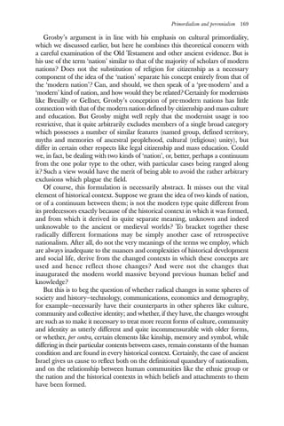 Primordialism and perennialism 169
Grosby’s argument is in line with his emphasis on cultural primordiality,
which we discussed earlier, but here he combines this theoretical concern with
a careful examination of the Old Testament and other ancient evidence. But is
his use of the term ‘nation’ similar to that of the majority of scholars of modern
nations? Does not the substitution of religion for citizenship as a necessary
component of the idea of the ‘nation’ separate his concept entirely from that of
the ‘modern nation’? Can, and should, we then speak of a ‘pre-modern’ and a
‘modern’ kind of nation, and how would they be related? Certainly for modernists
like Breuilly or Gellner, Grosby’s conception of pre-modern nations has little
connection with that of the modern nation defined by citizenship and mass culture
and education. But Grosby might well reply that the modernist usage is too
restrictive, that it quite arbitrarily excludes members of a single broad category
which possesses a number of similar features (named group, defined territory,
myths and memories of ancestral peoplehood, cultural (religious) unity), but
differ in certain other respects like legal citizenship and mass education. Could
we, in fact, be dealing with two kinds of ‘nation’, or, better, perhaps a continuum
from the one polar type to the other, with particular cases being ranged along
it? Such a view would have the merit of being able to avoid the rather arbitrary
exclusions which plague the field.
Of course, this formulation is necessarily abstract. It misses out the vital
element of historical context. Suppose we grant the idea of two kinds of nation,
or of a continuum between them; is not the modern type quite different from
its predecessors exactly because of the historical context in which it was formed,
and from which it derived its quite separate meaning, unknown and indeed
unknowable to the ancient or medieval worlds? To bracket together these
radically different formations may be simply another case of retrospective
nationalism. After all, do not the very meanings of the terms we employ, which
are always inadequate to the nuances and complexities of historical development
and social life, derive from the changed contexts in which these concepts are
used and hence reflect those changes? And were not the changes that
inaugurated the modern world massive beyond previous human belief and
knowledge?
But this is to beg the question of whether radical changes in some spheres of
society and history—technology, communications, economics and demography,
for example—necessarily have their counterparts in other spheres like culture,
community and collective identity; and whether, if they have, the changes wrought
are such as to make it necessary to treat more recent forms of culture, community
and identity as utterly different and quite incommensurable with older forms,
or whether, per contra, certain elements like kinship, memory and symbol, while
differing in their particular contents between cases, remain constants of the human
condition and are found in every historical context. Certainly, the case of ancient
Israel gives us cause to reflect both on the definitional quandary of nationalism,
and on the relationship between human communities like the ethnic group or
the nation and the historical contexts in which beliefs and attachments to them
have been formed.
 