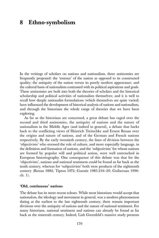 170
8 Ethno-symbolism
In the writings of scholars on nations and nationalism, three antinomies are
frequently proposed: the ‘essence’ of the nation as opposed to its constructed
quality; the antiquity of the nation versus its purely modern appearance; and
the cultural basis of nationalism contrasted with its political aspirations and goals.
These antinomies are built into both the theories of scholars and the historical
scholarship and political activities of nationalists themselves; and it is well to
recall how deeply nationalist formulations (which themselves are quite varied)
have influenced the development of historical analysis of nations and nationalism,
and through the historians the whole range of theories that we have been
exploring.
As far as the historians are concerned, a great debate has raged over the
second and third antinomies, the antiquity of nations and the nature of
nationalism in the Middle Ages (and indeed in general), a debate that harks
back to the conflicting views of Heinrich Treitschke and Ernest Renan over
the origins and nature of nations, and of the German and French nations
respectively. By the early twentieth century, the lines of division between the
‘objectivists’ who stressed the role of culture, and more especially language, in
the definition and formation of nations, and the ‘subjectivists’ for whom nations
are formed by popular will and political action, were well entrenched in
European historiography. One consequence of this debate was that for the
‘objectivists’, nations and national sentiment could be found as far back as the
tenth century, whereas for ‘subjectivists’ both were products of the eighteenth
century (Renan 1882; Tipton 1972; Guenée 1985:216–20; Guibernau 1996:
ch. 1).
‘Old, continuous’ nations
The debate has its more recent echoes. While most historians would accept that
nationalism, the ideology and movement in general, was a modern phenomenon
dating at the earliest to the late eighteenth century, there remain important
divisions over the antiquity of nations and the nature of national sentiment. For
many historians, national sentiment and nations can already be found as far
back as the sixteenth century. Indeed, Liah Greenfeld’s massive study presents
 