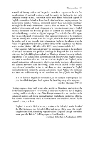 Ethno-symbolism 171
a wealth of literary evidence of the period to make a cogent case for the first
manifestation of national sentiment and the nation in England in the early
sixteenth century—in fact, somewhat earlier than Hans Kohn had argued for
English nationalism. It is clear from her detailed and wide-ranging account that
‘nationalism’ signifies ‘national sentiment’ rather than ‘nationalist ideology’,
although by the early seventeenth century, with its return to Old Testament
ideals of chosenness and its development of a Protestant martyrology, English
national sentiment had become political in content and turned to outright
nationalist ideology couched in religious language. Theoretically, Greenfeld argues
that we can only speak of nationalism when significant segments of the population
come to identify the ‘nation’ with the ‘people’, that is the whole population of
the realm, and it was in early sixteenth-century England, she claims, that the
fusion took place for the first time, and the totality of the population was defined
as the ‘nation’ (Kohn 1940; Greenfeld 1992: introduction and ch. 1).1
The Henrician Reformation is certainly an important moment in the evolution
of national sentiment and political ideology in England, but for medieval
historians like John Gillingham and Adrian Hastings, it is not clear why it should
be preferred to an earlier period like the fourteenth century, when English became
prevalent in administration and law, or even late Anglo-Saxon England, when
an early nation-state with a common religion, vernacular language, administration
and compact territory came into being. While we are unable to find explicit
expressions of nationalism in this period, there are clear examples of an English
national sentiment, such as the leading ecclesiastical writer, Aelfric, who explained
in a letter to a nobleman why he had translated the Book of Judith into English:
It is set down in English in our manner, as an example to you people that
you should defend your land against the invading army with weapons.
(cited in Hastings 1997:42)
Hastings argues, along with some other medieval historians, and against the
modernist interpretations of Hobsbawm, Gellner and Anderson, that in England
certainly, and less clearly in other West European countries, we can discern the
features of nations and strong national feelings (including a similar use of terms
like ‘nation’ to the modern sense) at least from the later medieval period. By the
eleventh century, at least,
England is seen in biblical terms, a nation to be defended as the Israel of
the Old Testament was defended. One feels aware of the sense of a people,
kingdom and land, something regularly called ‘England’ though sometimes
more grandly ‘Britain’, holding together local loyalties.
(Hastings 1997:42; cf. Gillingham 1992)
 