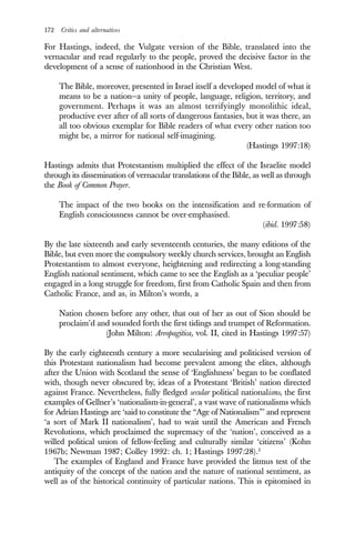 172 Critics and alternatives
For Hastings, indeed, the Vulgate version of the Bible, translated into the
vernacular and read regularly to the people, proved the decisive factor in the
development of a sense of nationhood in the Christian West.
The Bible, moreover, presented in Israel itself a developed model of what it
means to be a nation—a unity of people, language, religion, territory, and
government. Perhaps it was an almost terrifyingly monolithic ideal,
productive ever after of all sorts of dangerous fantasies, but it was there, an
all too obvious exemplar for Bible readers of what every other nation too
might be, a mirror for national self-imagining.
(Hastings 1997:18)
Hastings admits that Protestantism multiplied the effect of the Israelite model
through its dissemination of vernacular translations of the Bible, as well as through
the Book of Common Prayer.
The impact of the two books on the intensification and re-formation of
English consciousness cannot be over-emphasised.
(ibid. 1997:58)
By the late sixteenth and early seventeenth centuries, the many editions of the
Bible, but even more the compulsory weekly church services, brought an English
Protestantism to almost everyone, heightening and redirecting a long-standing
English national sentiment, which came to see the English as a ‘peculiar people’
engaged in a long struggle for freedom, first from Catholic Spain and then from
Catholic France, and as, in Milton’s words, a
Nation chosen before any other, that out of her as out of Sion should be
proclaim’d and sounded forth the first tidings and trumpet of Reformation.
(John Milton: Areopagitica, vol. II, cited in Hastings 1997:57)
By the early eighteenth century a more secularising and politicised version of
this Protestant nationalism had become prevalent among the elites, although
after the Union with Scotland the sense of ‘Englishness’ began to be conflated
with, though never obscured by, ideas of a Protestant ‘British’ nation directed
against France. Nevertheless, fully fledged secular political nationalisms, the first
examples of Gellner’s ‘nationalism-in-general’, a vast wave of nationalisms which
for Adrian Hastings are ‘said to constitute the “Age of Nationalism”’ and represent
‘a sort of Mark II nationalism’, had to wait until the American and French
Revolutions, which proclaimed the supremacy of the ‘nation’, conceived as a
willed political union of fellow-feeling and culturally similar ‘citizens’ (Kohn
1967b; Newman 1987; Colley 1992: ch. 1; Hastings 1997:28).2
The examples of England and France have provided the litmus test of the
antiquity of the concept of the nation and the nature of national sentiment, as
well as of the historical continuity of particular nations. This is epitomised in
 