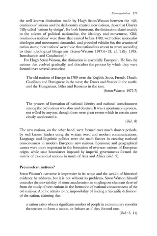 Ethno-symbolism 173
the well known distinction made by Hugh Seton-Watson between the ‘old,
continuous’ nations and the deliberately created, new nations, those that Charles
Tilly called ‘nations by design’. For both historians, the distinction related mainly
to the advent of political nationalise, the ideology and movement. ‘Old,
continuous nations’ were those that existed before 1789, well before nationalist
ideologies and movements demanded, and provided vehicles for, the creation of
nation-states; ‘new nations’ were those that nationalists set out to create according
to their ideological blueprints (Seton-Watson 1977:6–13; cf. Tilly 1975:
Introduction and Conclusion).3
For Hugh Seton-Watson, the distinction is essentially European. He lists the
nations that evolved gradually, and describes the process by which they were
formed over several centuries:
The old nations of Europe in 1789 were the English, Scots, French, Dutch,
Castilians and Portuguese in the west; the Danes and Swedes in the north;
and the Hungarians, Poles and Russians in the east.
(Seton-Watson 1977:7)
The process of formation of national identity and national consciousness
among the old nations was slow and obscure. It was a spontaneous process,
not willed by anyone, though there were great events which in certain cases
clearly accelerated it.
(ibid.: 8)
The new nations, on the other hand, were formed over much shorter periods,
by well known leaders using the written word and modern communications.
Language and linguistic politics were the main factors in creating national
consciousness in modern European new nations. Economic and geographical
causes were more important in the formation of overseas nations of European
origin, while state boundaries imposed by imperial governments formed the
matrix of ex-colonial nations in much of Asia and Africa (ibid.: 9).
Pre-modern nations?
Seton-Watson’s narrative is impressive in its scope and the wealth of historical
evidence he adduces, but it is not without its problems. Seton-Watson himself
concedes the inevitability of some anachronism in singling out elements derived
from the study of new nations in the formation of national consciousness of the
old nations. And he admits to the impossibility of finding a ‘scientific definition’
of the nation, claiming that
a nation exists when a significant number of people in a community consider
themselves to form a nation, or behave as if they formed one.
(ibid.: 5, 11)
 