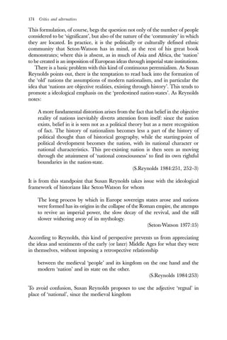 174 Critics and alternatives
This formulation, of course, begs the question not only of the number of people
considered to be ‘significant’, but also of the nature of the ‘community’ in which
they are located. In practice, it is the politically or culturally defined ethnic
community that Seton-Watson has in mind, as the rest of his great book
demonstrates; where this is absent, as in much of Asia and Africa, the ‘nation’
to be created is an imposition of European ideas through imperial state institutions.
There is a basic problem with this kind of continuous perennialism. As Susan
Reynolds points out, there is the temptation to read back into the formation of
the ‘old’ nations the assumptions of modern nationalism, and in particular the
idea that ‘nations are objective realities, existing through history’. This tends to
promote a ideological emphasis on the ‘predestined nation-states’. As Reynolds
notes:
A more fundamental distortion arises from the fact that belief in the objective
reality of nations inevitably diverts attention from itself: since the nation
exists, belief in it is seen not as a political theory but as a mere recognition
of fact. The history of nationalism becomes less a part of the history of
political thought than of historical geography, while the starting-point of
political development becomes the nation, with its national character or
national characteristics. This pre-existing nation is then seen as moving
through the attainment of ‘national consciousness’ to find its own rightful
boundaries in the nation-state.
(S.Reynolds 1984:251, 252–3)
It is from this standpoint that Susan Reynolds takes issue with the ideological
framework of historians like Seton-Watson for whom
The long process by which in Europe sovereign states arose and nations
were formed has its origins in the collapse of the Roman empire, the attempts
to revive an imperial power, the slow decay of the revival, and the still
slower withering away of its mythology.
(Seton-Watson 1977:15)
According to Reynolds, this kind of perspective prevents us from appreciating
the ideas and sentiments of the early (or later) Middle Ages for what they were
in themselves, without imposing a retrospective relationship
between the medieval ‘people’ and its kingdom on the one hand and the
modern ‘nation’ and its state on the other.
(S.Reynolds 1984:253)
To avoid confusion, Susan Reynolds proposes to use the adjective ‘regnal’ in
place of ‘national’, since the medieval kingdom
 