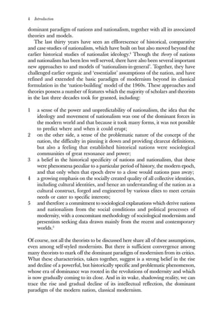 4 Introduction
dominant paradigm of nations and nationalism, together with all its associated
theories and models.
The last thirty years have seen an efflorescence of historical, comparative
and case-studies of nationalism, which have built on but also moved beyond the
earlier historical studies of nationalist ideology.4
Though the theory of nations
and nationalism has been less well served, there have also been several important
new approaches to and models of ‘nationalism-in-general’. Together, they have
challenged earlier organic and ‘essentialist’ assumptions of the nation, and have
refined and extended the basic paradigm of modernism beyond its classical
formulation in the ‘nation-building’ model of the 1960s. These approaches and
theories possess a number of features which the majority of scholars and theorists
in the last three decades took for granted, including:
1 a sense of the power and unpredictability of nationalism, the idea that the
ideology and movement of nationalism was one of the dominant forces in
the modern world and that because it took many forms, it was not possible
to predict where and when it could erupt;
2 on the other side, a sense of the problematic nature of the concept of the
nation, the difficulty in pinning it down and providing clearcut definitions,
but also a feeling that established historical nations were sociological
communities of great resonance and power;
3 a belief in the historical specificity of nations and nationalism, that these
were phenomena peculiar to a particular period of history, the modern epoch,
and that only when that epoch drew to a close would nations pass away;
4 a growing emphasis on the socially created quality of all collective identities,
including cultural identities, and hence an understanding of the nation as a
cultural construct, forged and engineered by various elites to meet certain
needs or cater to specific interests;
5 and therefore a commitment to sociological explanations which derive nations
and nationalism from the social conditions and political processes of
modernity, with a concomitant methodology of sociological modernism and
presentism seeking data drawn mainly from the recent and contemporary
worlds.5
Of course, not all the theorists to be discussed here share all of these assumptions,
even among self-styled modernists. But there is sufficient convergence among
many theorists to mark off the dominant paradigm of modernism from its critics.
What these characteristics, taken together, suggest is a strong belief in the rise
and decline of a powerful, but historically specific and problematic phenomenon,
whose era of dominance was rooted in the revolutions of modernity and which
is now gradually coming to its close. And in its wake, shadowing reality, we can
trace the rise and gradual decline of its intellectual reflection, the dominant
paradigm of the modern nation, classical modernism.
 