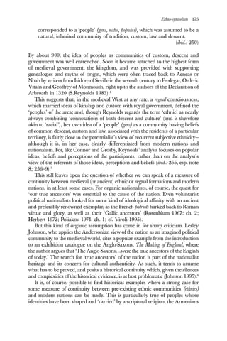 Ethno-symbolism 175
corresponded to a ‘people’ (gens, natio, populus), which was assumed to be a
natural, inherited community of tradition, custom, law and descent.
(ibid.: 250)
By about 900, the idea of peoples as communities of custom, descent and
government was well entrenched. Soon it became attached to the highest form
of medieval government, the kingdom, and was provided with supporting
genealogies and myths of origin, which were often traced back to Aeneas or
Noah by writers from Isidore of Seville in the seventh century to Fredegar, Orderic
Vitalis and Geoffrey of Monmouth, right up to the authors of the Declaration of
Arbroath in 1320 (S.Reynolds 1983).4
This suggests that, in the medieval West at any rate, a regnal consciousness,
which married ideas of kinship and custom with royal government, defined the
‘peoples’ of the area; and, though Reynolds regards the term ‘ethnic’ as nearly
always combining ‘connotations of both descent and culture’ (and is therefore
akin to ‘racial’), her own idea of a ‘people’ (gens) as a community having beliefs
of common descent, custom and law, associated with the residents of a particular
territory, is fairly close to the perennialist’s view of recurrent subjective ethnicity—
although it is, in her case, clearly differentiated from modern nations and
nationalism. For, like Connor and Grosby, Reynolds’ analysis focuses on popular
ideas, beliefs and perceptions of the participants, rather than on the analyst’s
view of the referents of those ideas, perceptions and beliefs (ibid.: 255, esp. note
8; 256–9).5
This still leaves open the question of whether we can speak of a measure of
continuity between medieval (or ancient) ethnic or regnal formations and modern
nations, in at least some cases. For organic nationalists, of course, the quest for
‘our true ancestors’ was essential to the cause of the nation. Even voluntarist
political nationalists looked for some kind of ideological affinity with an ancient
and preferably renowned exemplar, as the French patriots harked back to Roman
virtue and glory, as well as their ‘Gallic ancestors’ (Rosenblum 1967: ch. 2;
Herbert 1972; Poliakov 1974, ch. 1; cf. Viroli 1995).
But this kind of organic assumption has come in for sharp criticism. Lesley
Johnson, who applies the Andersonian view of the nation as an imagined political
community to the medieval world, cites a popular example from the introduction
to an exhibition catalogue on the Anglo-Saxons, The Making of England, where
the author argues that ‘The Anglo-Saxons…were the true ancestors of the English
of today.’ The search for ‘true ancestors’ of the nation is part of the nationalist
heritage and its concern for cultural authenticity. As such, it tends to assume
what has to be proved, and posits a historical continuity which, given the silences
and complexities of the historical evidence, is at best problematic (Johnson 1995).6
It is, of course, possible to find historical examples where a strong case for
some measure of continuity between pre-existing ethnic communities (ethnies)
and modern nations can be made. This is particularly true of peoples whose
identities have been shaped and ‘carried’ by a scriptural religion, the Armenians
 