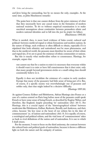 176 Critics and alternatives
and Jews being the outstanding, but by no means the only, examples. At the
same time, as John Hutchinson remarks:
The point here is that one cannot deduce from the prior existence of ethnie
that they necessarily have any causal status in the formation of modern
national societies. To do so without empirical examination is to make
uncritical assumptions about continuities between premodern ethnic and
modern national identities and to fall into the post hoc propter hoc fallacy.
(Hutchinson 1994:26)
What is needed, then, is more hard evidence of links—social, cultural and
political—between medieval regnal or ethnic formations and modern nations. In
the nature of things, such evidence is often difficult to obtain, especially if it is
stipulated that both ethnicity and nationhood must be mass phenomena, and
that in the medieval world, the peasants must therefore be aware of their ethnic
and regnal ties, if we are to grant the existence of ethnic communities or nations.
But this is exactly what medievalists refuse to countenance. Hastings, for
example, argues that
one cannot say that for a nation to exist it is necessary that everyone within
it should want it to exist or have full consciousness that it does exist; only
that many people beyond government circles or a small ruling class should
consistently believe in it.
Equally it does not invalidate the existence of a nation in early modern
Europe that many of the peasantry had little sense of being part of it. But,
of course, if a specific society was overwhelmingly one of peasants and
nobles only, then that might indeed be a decisive difficulty.
(Hastings 1997:26)
As against Connor, Gellner and Hobsbawm, Adrian Hastings cites France as a
case of a nation centred on Paris long before most of the peasants could speak
French or have some sense of being French, as described by Eugène Weber, and
therefore, like England, largely preceding ‘its’ nationalism (ibid.: 26–7). For
Hastings, this is a crucial aspect of the ‘historiographical schism’ between
modernists like Hobsbawm, Gellner, Kedourie, Breuilly and Anderson, and their
critics, because ‘the key issue at the heart of our schism lies in the date of
commencement’ (sc. of nations and nationalism) (ibid.: 9). It is equally, of course,
a sociological and political schism, and the vital issue of ‘commencement’ takes
us back to rival definitions of the nation and of nationalism. It is one to which
I shall return.
For the moment, I want to focus on the third antinomy, the contrast between
the cultural basis and political goals of nationalism, because it throws a different
light on both the nature and the antiquity of nations.
 
