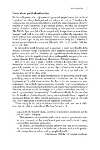 Ethno-symbolism 177
Cultural and political nationalism
For Susan Reynolds, the conjunction of regnum and ‘people’ meant that medieval
‘regnalism’ was always both political and cultural in content. This refutes the
common idea that modern nationalism is simply the later politicisation of purely
cultural or ethnic sentiments in pre-modern periods, and that the distinctive
feature of modern nations is their sovereignty as mass political communities.
The Middle Ages were full of loose but politically independent communities or
‘peoples’, each with its own ruler. It also appears to refute the separation of a
purely cultural from an exclusively political type of national (or regnal) sentiment.
In the Middle Ages, at any rate, and perhaps also in antiquity, if Mendels is
correct, no such distinction was made (Mendels 1992: ch. 1; Grosby 1991; but
cf. E.Hall 1992).
In the modern world, however, such a separation is much more feasible. John
Breuilly, as we saw, wished to confine the use of the term ‘nationalism’ to a purely
political movement; and Eric Hobsbawm also argued that nationalism’s only interest
for the historian lay in its political aspirations, and especially its capacity for state-
making (Breuilly 1993: Introduction; Hobsbawm 1990: Introduction).
But, as we saw, such a usage is unduly restrictive. It omits other important
dimensions of ‘nationalism’ such as culture, identity and ‘the homeland’, and
pays little attention to the character of the object of nationalist strivings, the
‘nation’. The result is a serious underestimation of the scope and power of
nationalism, and of its ethnic roots.
This is the point made by John Hutchinson in his pioneering and thought-
provoking analysis of cultural nationalism. Hutchinson does not deny the
importance of ‘a political nationalism that has as its aim autonomous state
institutions’. But he thinks that we cannot overlook the recurrent significance of
cultural forms of nationalism; despite their much smaller scale and often transient
character, we must accord due weight to ‘a cultural nationalism that seeks a
moral regeneration of the community’ (Hutchinson 1994:41). In fact, we often
find the two kinds of nationalism alternating in strength and influence; as political
nationalism falters and ebbs, cultural nationalists, as it were, pick up the torch
and seek to rejuvenate a frustrated and oppressed community.
What exactly is the vision of cultural nationalism and how does it differ
from that of political nationalism? The latter’s ideal is of
a civic polity of educated citizens united by common laws and mores like the
polis of classical antiquity.
Their objectives are essentially modernist: to secure a representative state
for their community so that it might participate as an equal in the developing
cosmopolitan rationalist civilisation.
By contrast, the cultural nationalist perceives the state as an accidental,
for the essence of a nation is its distinctive civilisation, which is the product
of its unique history, culture and geographical profile.
(Hutchinson 1987:12–13, original emphasis)
 