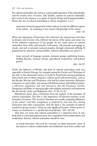 178 Critics and alternatives
For cultural nationalists, the nation is a primordial expression of the individuality
and the creative force of nature. Like families, nations are natural solidarities;
they evolve in the manner, so to speak, of organic beings and living personalities.
Hence the aim of cultural nationalism is always integrative: it is a
movement of moral regeneration which seeks to re-unite the different aspects
of the nation…by returning to the creative life-principle of the nation.
(ibid.: 14)
Hence the importance of historians who rediscover the national past and chart
its destiny, and of artists who celebrate the heroes of the nation and create out
of the collective experience of the people. So the small circles of cultural
nationalists form clubs and societies, read poetry, edit journals and engage in
rituals, and seek to promote national progress through communal self-help. If
popularised by educators and journalists, cultural nationalism can spawn a
loose network of language societies, dramatic groups, publishing houses,
lending libraries, summer schools, agricultural cooperatives and political
parties.
(ibid.: 16–17)
Under the influence of Herder, this kind of cultural nationalism took root
especially in Eastern Europe, for example among the Czechs and Ukrainians of
the mid- to late nineteenth century. It could be found both among populations
that existed only as ethnic categories, without much self-consciousness, such as
the Slovaks, Slovenes and Ukrainians, who had few ethnic memories, distinctive
institutions or native elites; and among well defined nations with definite borders,
a self-aware population and rich memories, like the Croatians, Czechs,
Hungarians and Poles; or among peoples with religious memories and institutions
like the Greeks, Serbs and Bulgarians (ibid.: 17–18, 21–2).7
Hutchinson draws three conclusions from his analysis of the dynamics of
cultural nationalism. The first is ‘the importance of historical memory in the
formation of nations’. The second is ‘that there are usually competing definitions
of the nation’, and their competition is resolved by trial and error during
interaction with other communities. And the third is ‘the centrality of cultural
symbols to group creation’, which are only significant because ‘of their power to
convey an attachment to a specific historical identity’ (ibid.: 29–30).
This does not mean that cultural nationalism is a regressive force. It may
look back to a presumed glorious past, but it repudiates both traditionalism and
modernism. Instead, cultural nationalists should be seen
as moral innovators who seek by ‘reviving’ an ethnic historicist vision of
the nation to redirect traditionalists and modernists away from conflict and
 