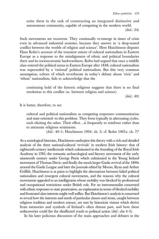 Ethno-symbolism 179
unite them in the task of constructing an integrated distinctive and
autonomous community, capable of competing in the modern world.
(ibid.: 34)
Such movements are recurrent. They continually re-emerge in times of crisis
even in advanced industrial societies, because they answer to ‘a deep-seated
conflict between the worlds of religion and science’. Here Hutchinson disputes
Hans Kohn’s account of the transient nature of cultural nationalism in Eastern
Europe as a response to the misalignment of ethnic and political boundaries
there and its socioeconomic backwardness. Kohn had argued that once a middle
class entered the political arena in Eastern Europe after 1848, cultural nationalism
was superseded by a ‘rational’ political nationalism. But this very common
assumption, echoes of which reverberate in today’s debate about ‘civic’ and
‘ethnic’ nationalism, fails to acknowledge that the
continuing hold of the historic religions suggests that there is no final
resolution to this conflict (sc. between religion and science).
(ibid.: 40)
It is better, therefore, to see
cultural and political nationalism as competing responses—communitarian
and state-oriented—to this problem. They form typically in alternating cycles,
each eliciting the other. Their effect…is frequently to reinforce rather than
to attenuate religious sentiments.
(ibid.: 40–1; Hutchinson 1994: ch. 3; cf. Kohn 1967a: ch. 7)8
As a sociological historian, Hutchinson underpins this theory with a rich and detailed
analysis of the three national-cultural ‘revivals’ in modern Irish history: that of
eighteenth-century intellectuals which culminated in the founding of the Royal Irish
Academy in 1785; the romantic archaeological and literary movement of the early
nineteenth century under George Petrie which culminated in the Young Ireland
movement of Thomas Davis; and finally the much larger Gaelic revival of the 1890s
around the Gaelic League and later the journals edited by Moran, Ryan and Arthur
Griffith. Hutchinson is at pains to highlight the alternations between failed political
nationalism and resurgent cultural movements, and the reasons why the cultural
movements appealed to an intelligentsia whose mobility was blocked by professional
and occupational restrictions under British rule. For an instrumentalist concerned
with ethnic responses to state penetration, an explanation in terms of blocked mobility
and frustrated class interests might well suffice. But Hutchinson’s analysis is concerned
to reveal how the interests and needs of particular classes and strata, caught between
religious tradition and modern science, are met by historicist visions which derive
from memories and symbols of Ireland’s often distant past, and how these
rediscoveries could fire the disaffected youth to political action (ibid.: chs 4–5).
In his later judicious discussion of the main approaches and debates in the
 
