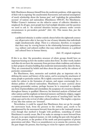 180 Critics and alternatives
field, Hutchinson distances himself from the modernist positions, while approving
of their role in exposing ‘the anachronistic Eurocentric and national assumptions
of much scholarship about the human past’ and ‘exploding the primordialist
account’ of nations and nationalism (Hutchinson 1994:37). For Hutchinson,
Walker Connor’s insistence on the either/or nature of collective identities is
misplaced. In all ages, most people have had multiple identities and the question
we need to ask is: ‘do national identities become primary under certain
circumstances in pre-modern periods?’ (ibid.: 12). This means that, pace the
modernists,
a politicised ethnicity is neither entirely absent before the eighteenth century
nor all-pervasive after it, but may be one of many identities that individuals
might simultaneously adopt. There is a reluctance, therefore, to recognise
that there may be recurring factors in the relationship between populations
(e.g. military and cultural conflict) that may embed ethnicity as a political
and cultural force in human history.
(ibid.: 37, original emphasis)
If this is so, then ‘the premodern structure of ethnic groups should have an
important bearing on how the modern nation does form’. In other words, leaders
and elites do not have the autonomy from previous ethnic traditions and cultures
in their projects of nation-building that modernist instrumentalists claim for them.
They are constrained by beliefs and ideas about the past and by the cultures of
particular communities.9
For Hutchinson, then, memories and symbols play an important role in
defining the nature and history of the nation, and in securing the attachment of
many people to particular nations. He is rightly concerned to vindicate a separate
realm for culture in the formation of nations, and argues convincingly for a
distinct politics of cultural nationalism. Hutchinson is more cautious about
accepting perennialist notions, perhaps because he is concerned to repudiate
any form of primordialism and essentialism; his acceptance of a recurrent ethnicity
throughout history is qualified. However, his historical analysis of Ireland and
other nations and his emphasis on historical memory and historic religion, suggest
a continual interest in the importance of the process of ‘reaching back’ into the
ethnic past and in the revival of older cultural traditions. This implies a rejection
of any idea that nations are ‘invented’.
Nevertheless, it could be argued that Hutchinson does not go far enough;
the movement back, from the present to the (ethnic) past, needs to be
supplemented by the movement forward, from the past to the (national) present,
even though that method is fraught with problems, something of which
Hutchinson is acutely aware. But if we make no attempt to move forward from
the past, in an open empirical manner, we risk reading the past only through the
eyes of the present, as the product of the needs and preoccupations of present
generations and elites. That is as unsatisfactory as to assume the converse, that
the past shapes the present, thus leaving no room for rupture and innovation.10
 