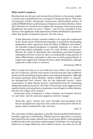 Ethno-symbolism 181
Myth-symbol complexes
Reaching back into the past and moving forward from it to the present, implies
a concern and a method based on a conception of long-term history. This is the
starting-point of John Armstrong’s monumental, path-breaking analysis of
medieval Middle Eastern and European civilisations and ethnic identities, Nations
before Nationalism. Its overall aim is to explore ‘the emergence of the intense group
identification that today we term a “nation”’, and its basic assumption is that
‘the key to the significance of the phenomena of ethnic identification is persistence
rather than genesis of particular patterns’. For this reason,
A time dimension of many centuries (similar to the longue durée emphasised
by the Annales school of French historiography) is essential for disentangling
independent ethnic experiences from the effects of diffusion and mimesis.
An extended temporal perspective is especially important as a means of
perceiving modern nationalism as part of a cycle of ethnic consciousness.
Because the epoch of Absolutism that immediately preceded European
nationalism involved, at least for elites, an exceptionally strong rejection of
ethnic differentiation, nationalism is often seen as utterly unprecedented. A
longer look suggests that widespread intense ethnic identification, although
expressed in other forms, is recurrent.
(Armstrong 1982:4)
Here it is quite clear that, as we saw earlier, the terms ‘ethnic’ and ‘nation’ form
part of a continuum, and that what matters is not the form they take in different
epochs, but the persisting group perceptions and sentiments themselves. Although
pre-modern persistent group identities, whether labelled ‘ethnic’ or ‘national’,
are distinguished from ‘nations’ after the late eighteenth century, ‘where
consciousness of ethnic identity became a predominant force for constituting
independent political structures’, the body of Armstrong’s book suggests that he
regards ethnicity and nationhood as continuous, even though it is ethnic identities
that form the subject of his analysis.11
Armstrong’s point of departure is ethnic exclusion, the boundary between
‘us’ and ‘them’, and the universal comparison with the ‘stranger’.
Terms like ‘goyim’, ‘barbaroi’ and ‘nemtsi’ all imply such perception of the
human incompleteness of persons who could not communicate with the in-
group, which constituted the only ‘real men’.
(ibid.: 5)
The universality of ethnic opposition is why John Armstrong finds Fredrik Earth’s
boundary approach so illuminating. Whereas previous approaches to ethnicity
had started from the unique cultural traits of each group, Barth’s anthropological
model focused on the interactions and perceptions of members of a social group,
which was no longer defined by some cultural ‘essence’, but rather by its self-
 