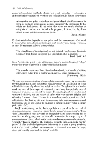 182 Critics and alternatives
perceived boundaries. For Barth, ethnicity is a socially bounded type of category,
and one that is both ascribed by others and self-ascribed. In Earth’s own words:
A categorical ascription is an ethnic ascription when it classifies a person in
terms of his basic, most general identity, presumptively determined by his
origin and background. To the extent that actors use ethnic identities to
categorise themselves and others for the purposes of interaction, they form
ethnic groups in this organisational sense.
(Barth 1969:14)
If ethnic continuity depends on ascription and the maintenance of a social
boundary, then cultural features that signal the boundary may change over time,
as may the members’ cultural characteristics.
The critical focus of investigation from this point of view becomes the ethnic
boundary that defines the group, not the cultural stuff it encloses.
(Barth 1969:15)12
From Armstrong’s point of view, this means that we cannot distinguish ‘ethnic’
from other types of group in a purely definitional manner.
The boundary approach clearly implies that ethnicity is a bundle of shifting
interactions rather than a nuclear component of social organisation.
(Armstrong 1982:6)
We must also abandon the idea of every ethnic community occupying an exclusive
territory; and this in turn means that ethnicity is part of a continuum of social
collectivities, especially classes and religious bodies. Though certain tendencies
mark out each of these types of community, over long time periods, each of
these may transmute into one of the others. The dividing line between class and
ethnicity is sharper, but also harder to define than that between religion and
ethnicity. However, lower classes in themselves rarely constitute ethnic
collectivities; they lack an elite with the necessary skills in communications and
bargaining, and so are unable to maintain a distinct identity within a larger
polity (ibid.: 6–7).
For John Armstrong, as for Barth, symbols are crucial to the survival of
ethnic identification, because they act as ‘border guards’ distinguishing ‘us’ from
‘them’. But symbols such as words act as signals both to others outside and to
members of the group, and so symbolic interaction is always a type of
communication, with symbols as the content and communication the means by
which they become effective. The content of symbols, such as linguistic ‘border
guards’, is often established generations before they act as cues to group members;
that is why ‘ethnic symbolic communication is communication over the longue
durée, between the dead and the living’ (ibid.: 8).
 