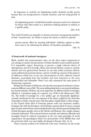 Ethno-symbolism 183
As important as symbols are legitimising myths. Symbols usually persist
because they are incorporated in a mythic structure, and over long periods of
time
the legitimising power of individual mythic structures tend to be enhanced
by fusion with other myths in a mythomoteur defining identity in relation to
a specific polity.
(ibid.: 8–9)
The recital of myths can engender an intense awareness among group members
of their ‘common fate’, by which is meant the extent to which an episode
arouses intense affect by stressing individuals’ solidarity against an alien
force, that is, by enhancing the salience of boundary perceptions.
(ibid.: 9)
A framework of national emergence
Myth, symbol and communication, then, are the three major components in
any attempt to analyse the persistence of ethnic identities in pre-modern periods.
It is impossible, argues Armstrong, to present a single coherent theory of
ethnogenesis, and more broadly, ethnic and national identity, except at a purely
abstract and very general level. Instead, we can only isolate recurrent cultural,
social, political and economic factors, and try to build up a picture of the patterns
of influences which bear on the rise and persistence of such collective cultural
identities, proceeding from the broadest and most long-term to the most
circumscribed and immediate. Here I can only summarise the main points of
Armstrong’s argument.
Perhaps the broadest of all factors, but also the most general and hence remote,
concerns different ways of life. The most striking thing here is not material attributes,
but mental attitudes. Of these, the most important are different kinds of nostalgia,
defined as ‘a persistent image of a superior way of life in the distant past’ (ibid.:
16). Two kinds of nostalgia for a lost ‘golden age’ are historically significant:
nomadic attachment for the vast expanses of the desert, typified in the Arab idea
of paradise as shady, watered oases with date-palms—despite Islam’s urban setting—
or the Central Asian ideal of luxuriant pasture with cool mountain conifers.
Compare this with the European, and Christian, peasant ideal of secure, tranquil
plots of earth, derived from semi-nomadic Jewish roots and the pastoral background
of Indo-European peoples such as the Greeks and Romans who sought compact
territorial settlements. This contrast between nomadic and sedentary lifestyles and
nostalgias found its cultural counterpart in the two main principles of social
organisation: the genealogical which was characteristic of the Middle East, and
the territorial which was most highly developed in Europe (ibid.: ch. 2).
These contrasts tended to be reinforced, with some variations, by the creeds
 