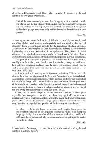 184 Critics and alternatives
of medieval Christendom and Islam, which provided legitimising myths and
symbols for two great civilisations.
Indeed, their common origins, as well as their geographical proximity, made
the Islamic and the Christian civilisations the major negative reference points
for one another. In this respect, the two civilisations resembled on a grand
scale ethnic groups that commonly define themselves by reference to out-
groups.
(ibid.: 90)
Armstrong them explores the legacies of different types of city and empire and
the effect of their legal systems and especially their universal myths, derived
ultimately from Mesopotamian models, for the persistence of ethnic identities.
As important to these empires as their economic and military power was their
legitimising constitutive political myth, or mythomoteur. The growth of capital
cities and centralised administrations has been critical to the diffusion of such
mythomoteurs and the penetration of ‘myth-symbol complexes’ in wider populations.
This part of the analysis is predicated on Armstrong’s belief that politics,
notably state formation, was critical in ethnic evolution, though it could never
be a sufficient condition, and care must be taken not to ascribe causal roles to
earlier institutions that bear superficial resemblances to those familiar in our
own time (ibid.: 129).
As important for Armstrong are religious organisations. This is especially
clear in the archetypal diasporas of the Jews and Armenians, with their relatively
decentralised ecclesiastical organisation, which has been as effective in penetrating
the population in symbolic communication as the more hierarchical organisations
of the established churches or the Islamic courts and ulema. Heretical sects and
diasporas also illustrate the way in which ethnoreligious identities were as crucial
for preserving ethnic identities as language (ibid.: ch. 7).
Indeed, the two main diaspora cases demonstrate how sacral language is
separable from everyday vernaculars, and how language itself functions as a
marker and symbol of ethnicity, at least within the major ‘fault lines’ of language
groups (Slav, Latin and Germanic). Language as a definer of ethnic boundaries
may therefore be regarded as a product of the interplay of other factors.
In other words, in the long run politics and religion have been the
independent variables in the linguistic interaction within each European
language family. For somewhat different reasons and with considerably
different effects, politics and religion also constituted the principle formative
variables in Islam.
(ibid.: 282)
In conclusion, Armstrong reiterates his belief in the centrality of myths and
symbols in cultural history.
 
