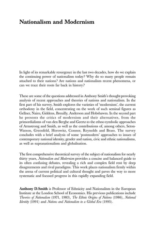 Nationalism and Modernism
In light of its remarkable resurgence in the last two decades, how do we explain
the continuing power of nationalism today? Why do so many people remain
attached to their nations? Are nations and nationalism recent phenomena, or
can we trace their roots far back in history?
These are some of the questions addressed in Anthony Smith’s thought-provoking
analysis of recent approaches and theories of nations and nationalism. In the
first part of his survey, Smith explores the varieties of ‘modernism’, the current
orthodoxy in the field, concentrating on the work of such seminal figures as
Gellner, Nairn, Giddens, Breuilly, Anderson and Hobsbawm. In the second part
he presents the critics of modernism and their alternatives, from the
primordialisms of van den Berghe and Geertz to the ethno-symbolic approaches
of Armstrong and Smith, as well as the contributions of, among others, Seton-
Watson, Greenfeld, Horowitz, Connor, Reynolds and Brass. The survey
concludes with a brief analysis of some ‘postmodern’ approaches to issues of
contemporary national identity, gender and nation, civic and ethnic nationalisms,
as well as supranationalism and globalisation.
The first comprehensive theoretical survey of the subject of nationalism for nearly
thirty years, Nationalism and Modernism provides a concise and balanced guide to
its often confusing debates, revealing a rich and complex field rent by deep
disagreements and rival paradigms. This work places nationalism firmly within
the arena of current political and cultural thought and paves the way to more
systematic and focused progress in this rapidly expanding field.
Anthony D.Smith is Professor of Ethnicity and Nationalism in the European
Institute at the London School of Economics. His previous publications include
Theories of Nationalism (1971, 1983), The Ethnic Origins of Nations (1986), National
Identity (1991) and Nations and Nationalism in a Global Era (1995).
 