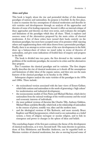 Introduction 5
Aims and plan
This book is largely about the rise and portended decline of this dominant
paradigm of nations and nationalism. Its purpose is fourfold. In the first place,
it aims to examine the key assumptions of classical modernism and describe its
rich varieties and developments through an analysis of the approaches and
theories of some of its leading exponents. Second, it offers an internal critique of
these approaches and theories on their own terms, and evaluates the strengths
and limitations of the paradigm which they all share. Third, it explores and
assesses some of the alternatives proposed by the main critics of classical
modernism. A few of these critics have turned their backs entirely on the
dominant paradigm, but most have accepted some of its premises while rejecting
others and supplementing them with ideas drawn from a perennialist paradigm.
Finally, there is an attempt to review some of the new developments in the field,
draw up a balance-sheet of where we stand today in terms of theories of
nationalism, and give some indications of fruitful lines of enquiry and progress
in the field.
The book is divided into two parts, the first devoted to the varieties and
problems of the modernist paradigm, the second to its critics and the alternatives
they propose.
Part I examines the classical paradigm and its varieties. The first chapter
briefly describes the rise of classical modernism as it shook off the assumptions
and limitations of older ideas of the organic nation, and then sets out the main
features of the classical paradigm in its heyday in the 1960s.
Subsequent chapters analyse the main varieties of the paradigm in the 1970s
and 1980s. These include:
• the sociocultural version associated with the later views of Ernest Gellner,
which links nations and nationalism to the needs of generating a ‘high culture’
for modernisation and industrial development;
• the socioeconomic models of Tom Nairn and Michael Hechter, which derive
nationalism from the rational workings of the world economy and the social
and economic interests of individuals;
• the more political versions of theorists like Charles Tilly, Anthony Giddens,
Michael Mann and John Breuilly, which look at the relationship of nationalism
to the sources of power, notably war, elites and the modern state;
• and the ideological versions of Elie Kedourie, and more recently Bruce
Kapferer and Mark Juergensmeyer, which tend to see nationalism as a belief
system, a form of religion surrogate or secular religion, and to link its
emergence and power to changes in the sphere of ideas and beliefs.
The concluding chapter of the first part continues the theme of the development
of classical modernism, as it were, beyond itself. The main theories in question,
those of Eric Hobsbawm and Benedict Anderson, can be regarded both as
Marxian varieties of classical modernism, but also as moving beyond some of
 