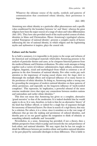 Ethno-symbolism 185
Whatever the ultimate source of the myths, symbols and patterns of
communication that constituted ethnic identity, their persistence is
impressive.
(ibid.: 283)
Armstrong sees ethnic identity as a particular affect phenomenon and a specific
value conditioned by the boundary between ‘us’ and ‘them’, whereas the great
religions have been the major sources of a range of values and value differentiation
(ibid.: 291). They have also provided much of the myth-symbol content of ethnic
identities in Islam and Christendom. Hence Armstrong’s typological schema,
entitled ‘Emergence of national identity’, presents a complex matrix of factors
influencing the rise of national identity, in which religion and the legitimising
myths and mythomoteurs it inspires, plays the central role.
Culture and the border
In so bald a summary, it is impossible to do justice to the scope and richness of
the historical and sociological materials which John Armstrong presents in his
analysis of particular themes and cases, as he compares historical patterns from
the medieval Islamic and Christian civilisations. No other work attempts to bring
together such a variety of evidence—administrative, legal, military, architectural,
religious, linguistic, social and mythological—from which to construct a set of
patterns in the slow formation of national identity. Few other works pay such
attention to the importance of tracing causal chains over the longue durée to
disentangle the multiple effects and reciprocal influence of so many factors in
the persistence of ethnic identities. In doing so, Armstrong makes a strong case
for grounding the emergence of modern national identities on these patterns of
ethnic persistence, and especially on the long-term influence of ‘myth-symbol
complexes’. This represents, by implication, a powerful rebuttal of the more
extreme modernist views that reject any connections between modern nations
and nationalism and earlier ethnic identities.13
This does not mean that Armstrong has given us a complete, alternative
‘grand narrative’ to that of the modernists. It is indeed doubtful that he would
aspire to do so. It is vain, therefore, to look to him for an alternative ‘theory’ of
the kind that Gellner offered, or indeed for a single line of argument through
his taxonomy of historical factors. For those in search of a single theory, that may
be a criticism. For others, it is a virtue, since it sensitises us to the vast range of
influences that go into the making and persistence of cultural identities, and
thereby puts us on our guard against the temptation to think of ethnicity as
something infinitely malleable and ‘inventable’.
Nevertheless, in a sense, Armstrong has provided, if not a theory, then a
definite perspective from which to judge and research the rise and persistence of
both ethnic and national identities. We may regret that he has not sought to
detail the differences between pre-modern ethnic and modern national identities
or the part played by nationalist ideologies in those differences. This is liable to
 