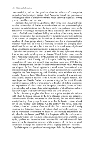 186 Critics and alternatives
cause confusion, and to raise questions about the influence of ‘retrospective
nationalism’ and the danger against which Armstrong himself had cautioned, of
conflating the effects of earlier collectivities which bear only superficial or very
general resemblances to later ones.
There are other, more serious, problems. They spring from John Armstrong’s
peculiar combination of Earth’s transactionalism and the phenomenological
approach to social attitudes over the longue durée. One problem concerns the
difficulty of reconciling a description of ethnic identities as ‘affect phenomena’,
clusters of attitudes and bundles of shifting interactions, with the many examples
of ethnic communities that have survived over the centuries, and even millennia.
In his concern to recognise the fluctuations of attitudes and sentiments that
members of ethnic groups display, Armstrong opts for a phenomenological
approach which may be useful in delineating the mixed and changing ethnic
identities of the modern West, but is less suited to the much slower rhythms of
ethnic identification and communication in pre-modern epochs.
It is clear that other factors must be invoked in the very definition of ethnicity
if we are to explain such long-term persistence. That definition comes near the
end of Armstrong’s analysis: it is myths, symbols and patterns of communication
that ‘constitute’ ethnic identity, and it is myths, including mythomoteurs, that
entrench sets of values and symbols over long time-spans (ibid.: 283). But this
raises a further problem, this time for the Barthian framework which Armstrong
has adopted. In fact, Barth’s approach is much more ‘transactional’ than
phenomenological; it focuses on the ways in which transactions between ascriptive
categories, far from fragmenting and dissolving them, reinforce the social
boundary between them. This element is rather underplayed in Armstrong’s
own analysis, except in relation to the Crusades and religious heresies. But,
more important, Fredrik Barth’s own approach suggests that ethnic identities
cannot be regarded solely, or even mainly, as bundles of shifting interactions
and expressions of affect alone; the ascriptive boundary creates an inter-
generational as well as inter-ethnic social organisation of identification, and so is
not easily subject to alteration by individuals and their attitudes.14
In fact, Armstrong supplies what Barth was at pains to reject: the ‘cultural
stuff’ which the border encloses—in the form of myths, symbols and patterns of
communication. The fact that these are often broadly (but not wholly) similar
in neighbouring ethnic groups does not mean that the border encloses a black
box or that ‘culture’ lacks potency. On the contrary: the myths, memories,
symbols, values and patterns of communication that constitute ethnic identity
constitute the distinctive elements of culture which the border encloses. This
can be appreciated the moment we focus on the boundary mechanisms and
ask: what does the border guard? Why is it that people within the border respond
to particular signals and recognise certain myths and memories, while the same
myths, symbols and memories leave those outside cold and unmoved? Even
more, given the ubiquitous presence of the stranger, why is there so much
variation in the scope and intensity of arousal of group members’ passions?
Symbols represent to particular human groups distinctive shared experiences
 