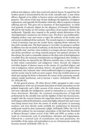 Ethno-symbolism 189
political and religious, rather than social and cultural, factors. It argued that the
modern epoch is characterised by the rise of the ‘scientific state’, a state whose
efficacy depends on its ability to harness science and technology for collective
purposes. The advent of this type of state challenges the legitimacy of religious
explanations, and especially the theodicies which they offer in response to human
suffering and evil. This gives rise to situations of ‘dual legitimation’, in which
rival grounds of authority dispute for the allegiance of humanity. Particularly
affected by this duality are the modern equivalents of pre-modern clerisies, the
intellectuals. Typically, they respond to the painful mental dislocations of the
‘dual legitimation’ situation in one of three ways. The first is ‘neo-traditionalist’:
adopting modern ways and means to reject the authority of the secular state
and reassert traditional divine authority. The second response is ‘assimilationist’,
a kind of messianic leap into the secular future, rejecting divine authority for
that of the scientific state. The final response is ‘revivalist’, an attempt to combine
in different ways the two kinds of authority, on the basis that ‘God works through
the scientific state’ and that, when tradition is no longer relevant, human reason
and divine providence can bring material progress and spiritual salvation. In
this schema, the road to a nationalist solution to the deep crisis of dual legitimation
is twofold. First, the messianic assimilationists are disappointed, their mobility is
blocked and they are rejected by the (Western) scientific state, so they turn back
to their ethnic communities and indigenous values. Second, the religious
revivalists despair of abstract reason as the essence of a purified religion, and
seek in indigenous culture and ethnic ‘history’, the specific pasts of their ethnic
communities, that ‘authentic value’ which traditional religion no longer possesses
and the secular state by itself can never acquire. From this twofold return to an
ethnic past springs the desire to determine the course of the community oneself,
without outside interference, and so become a ‘nation’ (A.D.Smith 1983a: ch.
10; 1973a:86–95).
To this general schema, The Ethnic Revival (1981) attempted to add a more
rounded picture of the rise of romantic historicism of which nationalism was the
political outgrowth, and a fuller account of the reasons why the intellectuals,
and more especially the intelligentsia, turned to nationalism as a cure for their
status discontents. Basically, the continual overproduction of high-skill
professionals by the scientific state and the rigidities of their line bureaucracies,
coupled with the contrast between the imperialist rhetoric of impersonal merit
and frequent cultural discrimination, meant that highly educated men and women
were being turned away from the centres of wealth and power in increasing
numbers, and were thereby made available for mobilisation by historicist
intellectuals seized by their community’s plight (A.D.Smith 1981a: chs 5–6). If
we add die tendency for neo-romantic nationalism, of the kind that flourished
in Western Europe’s ‘ethnic revival’ of the 1960s and 1970s, to surface as the
result of a bureaucratic cycle of centralisation, alienation and fragmentation,
followed by a renewed cycle of centralisation and state penetration, the
inevitability of the nation and nationalism in an era of bureaucratic modernity
becomes assured (A.D.Smith 1979: ch. 7).
 