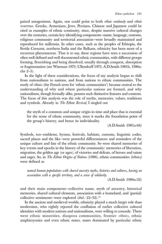 Ethno-symbolism 191
paired antagonisms. Again, one could point to both ethnic continuity and ethnic
recurrence. Greeks, Armenians, Jews, Persians, Chinese and Japanese could be
cited as examples of ethnic continuity, since, despite massive cultural changes
over the centuries, certain key identifying components—name, language, customs,
religious community and territorial association—were broadly maintained and
reproduced for millennia. In other cases, such as the peoples of Ethiopia, the
Fertile Crescent, northern India and the Balkans, ethnicity has been more of a
recurrent phenomenon. That is to say, these regions have seen a succession of
often well defined and well documented ethnic communities, with different groups
forming, flourishing and being dissolved, usually through conquest, absorption
or fragmentation (see Wiseman 1973; Ullendorff 1973; A.D.Smith 1981b, 1986a:
chs 2–5).
In the light of these considerations, the focus of my analysis began to shift
from nationalisms to nations, and from nations to ethnic communities. The
study of ethnies (the French term for ‘ethnic communities’) became central to the
understanding of why and where particular nations are formed, and why
nationalisms, though formally alike, possess such distinctive features and contents.
The focus of this analysis was the role of myths, memories, values, traditions
and symbols. Already in The Ethnic Revival, I singled out
the myth of a common and unique origin in time and place that is essential
for the sense of ethnic community, since it marks the foundation point of
the group’s history, and hence its individuality.
(A.D.Smith 1981a:66)
Symbols, too—emblems, hymns, festivals, habitats, customs, linguistic codes,
sacred places and the like—were powerful differentiators and reminders of the
unique culture and fate of the ethnic community. So were shared memories of
key events and epochs in the history of the community: memories of liberation,
migration, the golden age (or ages), of victories and defeats, of heroes and saints
and sages. So, in The Ethnic Origins of Nations (1986), ethnic communities (ethnies)
were defined as
named human populations with shared ancestry myths, histories and cultures, having an
association with a specific territory, and a sense of solidarity.
(A.D.Smith 1986a:32)
and their main components—collective name, myth of ancestry, historical
memories, shared cultural elements, association with a homeland, and (partial)
collective sentiments—were explored (ibid.: 22–32).19
In the ancient and medieval worlds, ethnicity played a much larger role than
modernists, who rightly rejected the conflation of earlier collective cultural
identities with modern nations and nationalisms, were willing to concede. There
were ethnic minorities, diaspora communities, frontier ethnies, ethnic
amphictyonies and even ethnic states, states dominated by particular ethnic
 