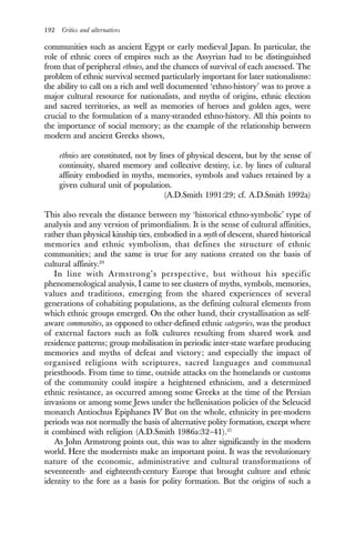 192 Critics and alternatives
communities such as ancient Egypt or early medieval Japan. In particular, the
role of ethnic cores of empires such as the Assyrian had to be distinguished
from that of peripheral ethnies, and the chances of survival of each assessed. The
problem of ethnic survival seemed particularly important for later nationalisms:
the ability to call on a rich and well documented ‘ethno-history’ was to prove a
major cultural resource for nationalists, and myths of origins, ethnic election
and sacred territories, as well as memories of heroes and golden ages, were
crucial to the formulation of a many-stranded ethno-history. All this points to
the importance of social memory; as the example of the relationship between
modern and ancient Greeks shows,
ethnies are constituted, not by lines of physical descent, but by the sense of
continuity, shared memory and collective destiny, i.e. by lines of cultural
affinity embodied in myths, memories, symbols and values retained by a
given cultural unit of population.
(A.D.Smith 1991:29; cf. A.D.Smith 1992a)
This also reveals the distance between my ‘historical ethno-symbolic’ type of
analysis and any version of primordialism. It is the sense of cultural affinities,
rather than physical kinship ties, embodied in a myth of descent, shared historical
memories and ethnic symbolism, that defines the structure of ethnic
communities; and the same is true for any nations created on the basis of
cultural affinity.20
In line with Armstrong’s perspective, but without his specific
phenomenological analysis, I came to see clusters of myths, symbols, memories,
values and traditions, emerging from the shared experiences of several
generations of cohabiting populations, as the defining cultural elements from
which ethnic groups emerged. On the other hand, their crystallisation as self-
aware communities, as opposed to other-defined ethnic categories, was the product
of external factors such as folk cultures resulting from shared work and
residence patterns; group mobilisation in periodic inter-state warfare producing
memories and myths of defeat and victory; and especially the impact of
organised religions with scriptures, sacred languages and communal
priesthoods. From time to time, outside attacks on the homelands or customs
of the community could inspire a heightened ethnicism, and a determined
ethnic resistance, as occurred among some Greeks at the time of the Persian
invasions or among some Jews under the hellenisation policies of the Seleucid
monarch Antiochus Epiphanes IV But on the whole, ethnicity in pre-modern
periods was not normally the basis of alternative polity formation, except where
it combined with religion (A.D.Smith 1986a:32–41).21
As John Armstrong points out, this was to alter significantly in the modern
world. Here the modernists make an important point. It was the revolutionary
nature of the economic, administrative and cultural transformations of
seventeenth- and eighteenth-century Europe that brought culture and ethnic
identity to the fore as a basis for polity formation. But the origins of such a
 