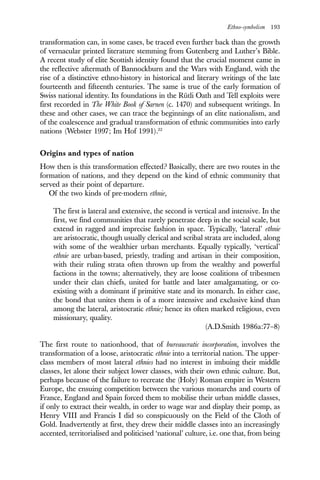 Ethno-symbolism 193
transformation can, in some cases, be traced even further back than the growth
of vernacular printed literature stemming from Gutenberg and Luther’s Bible.
A recent study of elite Scottish identity found that the crucial moment came in
the reflective aftermath of Bannockburn and the Wars with England, with the
rise of a distinctive ethno-history in historical and literary writings of the late
fourteenth and fifteenth centuries. The same is true of the early formation of
Swiss national identity. Its foundations in the Rütli Oath and Tell exploits were
first recorded in The White Book of Sarnen (c. 1470) and subsequent writings. In
these and other cases, we can trace the beginnings of an elite nationalism, and
of the coalescence and gradual transformation of ethnic communities into early
nations (Webster 1997; Im Hof 1991).22
Origins and types of nation
How then is this transformation effected? Basically, there are two routes in the
formation of nations, and they depend on the kind of ethnic community that
served as their point of departure.
Of the two kinds of pre-modern ethnie,
The first is lateral and extensive, the second is vertical and intensive. In the
first, we find communities that rarely penetrate deep in the social scale, but
extend in ragged and imprecise fashion in space. Typically, ‘lateral’ ethnie
are aristocratic, though usually clerical and scribal strata are included, along
with some of the wealthier urban merchants. Equally typically, ‘vertical’
ethnie are urban-based, priestly, trading and artisan in their composition,
with their ruling strata often thrown up from the wealthy and powerful
factions in the towns; alternatively, they are loose coalitions of tribesmen
under their clan chiefs, united for battle and later amalgamating, or co-
existing with a dominant if primitive state and its monarch. In either case,
the bond that unites them is of a more intensive and exclusive kind than
among the lateral, aristocratic ethnie; hence its often marked religious, even
missionary, quality.
(A.D.Smith 1986a:77–8)
The first route to nationhood, that of bureaucratic incorporation, involves the
transformation of a loose, aristocratic ethnie into a territorial nation. The upper-
class members of most lateral ethnies had no interest in imbuing their middle
classes, let alone their subject lower classes, with their own ethnic culture. But,
perhaps because of the failure to recreate the (Holy) Roman empire in Western
Europe, the ensuing competition between the various monarchs and courts of
France, England and Spain forced them to mobilise their urban middle classes,
if only to extract their wealth, in order to wage war and display their pomp, as
Henry VIII and Francis I did so conspicuously on the Field of the Cloth of
Gold. Inadvertently at first, they drew their middle classes into an increasingly
accented, territorialised and politicised ‘national’ culture, i.e. one that, from being
 
