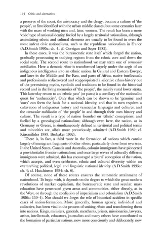 194 Critics and alternatives
a preserve of the court, the aristocracy and the clergy, became a culture of ‘the
people’, at first identified with the urban middle classes, but some centuries later
with the mass of working men and, later, women. The result has been a more
‘civic’ type of national identity, fuelled by a largely territorial nationalism, although
assimilating ethnic and cultural elements are usually to be found in even the
most ardent civic nationalisms, such as the republican nationalism in France
(A.D.Smith 1995a: ch. 4; cf. Corrigan and Sayer 1985).
In these cases, it was the bureaucratic state itself which forged the nation,
gradually penetrating to outlying regions from the ethnic core and down the
social scale. The second route to nationhood we may term one of vernacular
mobilisation. Here a demotic ethnie is transformed largely under the aegis of an
indigenous intelligentsia into an ethnic nation. In Central and Eastern Europe,
and later in the Middle and Far East, and parts of Africa, native intellectuals
and professionals rediscovered and reappropriated a selective ethno-history out
of the pre-existing myths, symbols and traditions to be found in the historical
record and in the living memories of ‘the people’, the mainly rural lower strata.
This latterday return to an ‘ethnic past’ (or pasts) is a corollary of the nationalist
quest for ‘authenticity’. Only that which can be shown to be ‘genuine’ and
‘ours’ can form the basis for a national identity, and that in turn requires a
cultivation of indigenous history and vernacular languages and cultures, and
the vernacular mobilisation of ‘the people’ in and through their own history and
culture. The result is a type of nation founded on ‘ethnic’ conceptions, and
fuelled by a genealogical nationalism; although even here, the nation, as in
Germany or Greece, is simultaneously defined in territorial and political terms
and minorities are, albeit more precariously, admitted (A.D.Smith 1989; cf.
Kitromilides 1989; Brubaker 1992).
There is, in fact, a third route in the formation of nations which consist
largely of immigrant fragments of other ethnies, particularly those from overseas.
In the United States, Canada and Australia, colonist-immigrants have pioneered
a providentialist frontier nationalism; and once large waves of culturally different
immigrants were admitted, this has encouraged a ‘plural’ conception of the nation,
which accepts, and even celebrates, ethnic and cultural diversity within an
overarching political, legal and linguistic national identity (A.D.Smith 1995a:
ch. 4; cf. Hutchinson 1994: ch. 6).
Of course, none of these routes ensures the automatic attainment of
nationhood. To begin with, it depends on the degree to which the great modern
revolutions of market capitalism, the bureaucratic state and secular, mass
education have penetrated given areas and communities, either directly, as in
the West, or through the mediation of imperialism and colonialism (A.D.Smith
1986a: 130–4). Nor should we forget the role of historical accident in specific
cases of nation-formation. More generally, human agency, individual and
collective, has been vital in the process of uniting ethnies and transforming them
into nations. Kings, ministers, generals, merchants, priests, missionaries, lawyers,
artists, intellectuals, educators, journalists and many others have contributed to
the formation of particular nations, now more consciously and deliberately, now
 