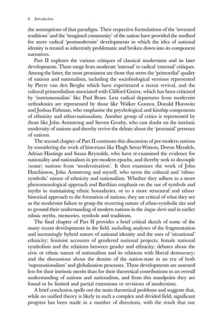 6 Introduction
the assumptions of that paradigm. Their respective formulations of the ‘invented
traditions’ and the ‘imagined community’ of the nation have provided the seedbed
for more radical ‘postmodernist’ developments in which the idea of national
identity is treated as inherently problematic and broken down into its component
narratives.
Part II explores the various critiques of classical modernism and its later
developments. These range from moderate ‘internal’ to radical ‘external’ critiques.
Among the latter, the most prominent are those that stress the ‘primordial’ quality
of nations and nationalism, including the sociobiological versions represented
by Pierre van den Berghe which have experienced a recent revival, and the
cultural primordialism associated with Clifford Geertz, which has been criticised
by ‘instrumentalists’ like Paul Brass. Less radical departures from modernist
orthodoxies are represented by those like Walker Connor, Donald Horowitz
and Joshua Fishman, who emphasise the psychological and kinship components
of ethnicity and ethno-nationalism. Another group of critics is represented by
those like John Armstrong and Steven Grosby, who cast doubt on the intrinsic
modernity of nations and thereby revive the debate about the ‘perennial’ presence
of nations.
The second chapter of Part II continues this discussion of pre-modern nations
by considering the work of historians like Hugh Seton-Watson, Doron Mendels,
Adrian Hastings and Susan Reynolds, who have re-examined the evidence for
nationality and nationalism in pre-modern epochs, and thereby seek to decouple
(some) nations from ‘modernisation’. It then examines the work of John
Hutchinson, John Armstrong and myself, who stress the cultural and ‘ethno-
symbolic’ nature of ethnicity and nationalism. Whether they adhere to a more
phenomenological approach and Barthian emphasis on the use of symbols and
myths in maintaining ethnic boundaries, or to a more structural and ethno-
historical approach to the formation of nations, they are critical of what they see
as the modernist failure to grasp the recurring nature of ethno-symbolic ties and
to ground their understanding of modern nations in the longue durée and in earlier
ethnic myths, memories, symbols and traditions.
The final chapter of Part II provides a brief critical sketch of some of the
many recent developments in the field, including analyses of the fragmentation
and increasingly hybrid nature of national identity and the uses of ‘situational’
ethnicity; feminist accounts of gendered national projects, female national
symbolism and the relations between gender and ethnicity; debates about the
civic or ethnic nature of nationalism and its relations with liberal democracy;
and the discussions about the demise of the nation-state in an era of both
‘supranationalism’ and globalisation processes. These developments are assessed
less for their intrinsic merits than for their theoretical contributions to an overall
understanding of nations and nationalism, and from this standpoint they are
found to be limited and partial extensions or revisions of modernism.
A brief conclusion spells out the main theoretical problems and suggests that,
while no unified theory is likely in such a complex and divided field, significant
progress has been made in a number of directions, with the result that our
 