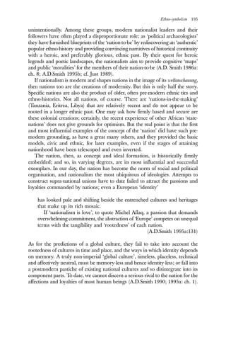 Ethno-symbolism 195
unintentionally. Among these groups, modern nationalist leaders and their
followers have often played a disproportionate role; as ‘political archaeologists’
they have furnished blueprints of the ‘nation-to-be’ by rediscovering an ‘authentic’
popular ethno-history and providing convincing narratives of historical continuity
with a heroic, and preferably glorious, ethnic past. By their quest for heroic
legends and poetic landscapes, the nationalists aim to provide cognitive ‘maps’
and public ‘moralities’ for the members of their nation-to-be (A.D. Smith 1986a:
ch. 8; A.D.Smith 1995b; cf. Just 1989).
If nationalism is modern and shapes nations in the image of its weltanschauung,
then nations too are the creations of modernity. But this is only half the story.
Specific nations are also the product of older, often pre-modern ethnic ties and
ethno-histories. Not all nations, of course. There are ‘nations-in-the-making’
(Tanzania, Eritrea, Libya) that are relatively recent and do not appear to be
rooted in a longer ethnic past. One may ask how firmly based and secure are
these colonial creations; certainly, the recent experience of other African ‘state-
nations’ does not give grounds for optimism. But the real point is that the first
and most influential examples of the concept of the ‘nation’ did have such pre-
modern grounding, as have a great many others, and they provided the basic
models, civic and ethnic, for later examples, even if the stages of attaining
nationhood have been telescoped and even inverted.
The nation, then, as concept and ideal formation, is historically firmly
embedded; and so, in varying degrees, are its most influential and successful
exemplars. In our day, the nation has become the norm of social and political
organisation, and nationalism the most ubiquitous of ideologies. Attempts to
construct supra-national unions have to date failed to attract the passions and
loyalties commanded by nations; even a European ‘identity’
has looked pale and shifting beside the entrenched cultures and heritages
that make up its rich mosaic.
If ‘nationalism is love’, to quote Michel Aflaq, a passion that demands
overwhelming commitment, the abstraction of ‘Europe’ competes on unequal
terms with the tangibility and ‘rootedness’ of each nation.
(A.D.Smith 1995a:131)
As for the predictions of a global culture, they fail to take into account the
rootedness of cultures in time and place, and the ways in which identity depends
on memory. A truly non-imperial ‘global culture’, timeless, placeless, technical
and affectively neutral, must be memory-less and hence identity-less; or fall into
a postmodern pastiche of existing national cultures and so disintegrate into its
component parts. To date, we cannot discern a serious rival to the nation for the
affections and loyalties of most human beings (A.D.Smith 1990; 1995a: ch. 1).
 