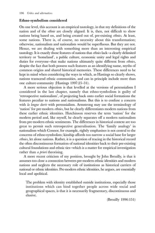 196 Critics and alternatives
Ethno-symbolism considered
On one level, this account is an empirical tautology, in that my definitions of the
nation and of the ethnie are closely aligned. It is, then, not difficult to show
nations being based on, and being created out of, pre-existing ethnies. At least,
some nations. There is, of course, no necessity about this transformation;
otherwise, nationalism and nationalists would be superfluous. But they are not.
Hence, we are dealing with something more than an interesting empirical
tautology. It is exactly those features of nations that ethnies lack—a clearly delimited
territory or ‘homeland’, a public culture, economic unity and legal rights and
duties for everyone—that make nations ultimately quite different from ethnies,
despite the fact that both possess such features as an identifying name, myths of
common origins and shared historical memories. These differences need to be
kept in mind when considering the ways in which, as Hastings so clearly shows,
nations transcend ethnic communities, and can in principle include more than
one culture-community (Hastings 1997:25–31).
A more serious objection is that levelled at the versions of perennialism I
considered in the last chapter, namely that ethno-symbolism is guilty of
‘retrospective nationalism’, of projecting back onto earlier social formations the
features peculiar to nations and nationalisms. But this is to confuse a concern
with la longue durée with perennialism. Armstrong may use the terminology of
‘nation’ for pre-modern ethnies, but he clearly differentiates modern nations from
these earlier ethnic identities. Hutchinson reserves the term ‘nation’ for the
modern period and, like myself, he clearly separates off a modern nationalism
from pre-modern ethnic sentiments. The differences in historical context are too
great to permit such retrospective generalisation. The ‘family analogy’ in
nationalism which Connor, for example, rightly emphasises is not central to the
concerns of ethno-symbolists; kinship affords too narrow a social base for larger
ethnies, let alone nations. Rather, it is a question of tracing in the historical record
the often discontinuous formation of national identities back to their pre-existing
cultural foundations and ethnic ties—which is a matter for empirical investigation
rather than a priori theorising.
A more recent criticism of my position, brought by John Breuilly, is that it
assumes too close a connection between pre-modern ethnic identities and modern
nations and neglects the necessary role of institutions as historical carriers of
national or ethnic identities. Pre-modern ethnic identities, he argues, are essentially
local and apolitical.
The problem with identity established outside institutions, especially those
institutions which can bind together people across wide social and
geographical spaces, is that it is necessarily fragmentary, discontinuous and
elusive.
(Breuilly 1996:151)
 