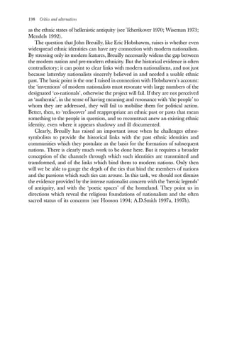198 Critics and alternatives
as the ethnic states of hellenistic antiquity (see Tcherikover 1970; Wiseman 1973;
Mendels 1992).
The question that John Breuilly, like Eric Hobsbawm, raises is whether even
widespread ethnic identities can have any connection with modern nationalism.
By stressing only its modern features, Breuilly necessarily widens the gap between
the modern nation and pre-modern ethnicity. But the historical evidence is often
contradictory; it can point to clear links with modern nationalisms, and not just
because latterday nationalists sincerely believed in and needed a usable ethnic
past. The basic point is the one I raised in connection with Hobsbawm’s account:
the ‘inventions’ of modern nationalists must resonate with large numbers of the
designated ‘co-nationals’, otherwise the project will fail. If they are not perceived
as ‘authentic’, in the sense of having meaning and resonance with ‘the people’ to
whom they are addressed, they will fail to mobilise them for political action.
Better, then, to ‘rediscover’ and reappropriate an ethnic past or pasts that mean
something to the people in question, and so reconstruct anew an existing ethnic
identity, even where it appears shadowy and ill documented.
Clearly, Breuilly has raised an important issue when he challenges ethno-
symbolists to provide the historical links with the past ethnic identities and
communities which they postulate as the basis for the formation of subsequent
nations. There is clearly much work to be done here. But it requires a broader
conception of the channels through which such identities are transmitted and
transformed, and of the links which bind them to modern nations. Only then
will we be able to gauge the depth of the ties that bind the members of nations
and the passions which such ties can arouse. In this task, we should not dismiss
the evidence provided by the intense nationalist concern with the ‘heroic legends’
of antiquity, and with the ‘poetic spaces’ of the homeland. They point us in
directions which reveal the religious foundations of nationalism and the often
sacred status of its concerns (see Hooson 1994; A.D.Smith 1997a, 1997b).
 