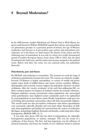 199
9 Beyond Modernism?
In his 1986 lectures entitled Polyethnicity and National Unity in World History, the
great world historian William H.McNeill argued that nations and nationalism
are phenomena peculiar to a particular period of history, the age of Western
modernity, and that just as in pre-modern ages nations and nationalism were
unknown, so in the future we shall witness the demise of the nation and the
withering away of nationalism. It was only in a short, but vividly documented
period of modern European history, from about 1789 to 1945, that the ideal
of national unity held sway, and the nation-state became accepted as the political
norm. Before and after, the norm was not national unity, but polyethnic
hierarchy.
Polyethnicity, past and future
For McNeill, only barbarism is monoethnic. The moment we reach the stage of
civilisation, polyethnicity becomes the norm. The reasons are relatively straight-
forward. Civilisation is largely metropolitan, so centres of wealth and power
require many kinds of skilled labour, and attract envious outsiders. Military,
demographic and economic reasons support the polyethnic character of urban
civilisation. After the ‘cavalry revolution’ of the early first millennium BC, we
find a common pattern of conquest of civilised societies by nomadic tribesmen.
Frequent epidemics among concentrated urban populations also encouraged
urban polyethnicity, since depleted centres continually need to be replenished
by rural populations to meet labour needs. Finally, long-distance trade gave rise
to far-flung, alien merchant communities, often with their own portable religions.
The overall result was that pre-modern civilisations with labour specialisation
were necessarily culturally pluralist and soon bred ethnic hierarchies of skill;
only those populations and polities far removed from the centres of civilisation
like Japan, and perhaps England, Denmark and Sweden, could retain their ethnic
homogeneity (McNeill 1986: ch. 1).
It was only after about 1700 that the ideal of independence for ethnically
homogeneous populations, or nations, emerged. This was the result of a
confluence of four factors. The first, and least important, was the influence of
classical humanism, and hence the models of civic solidarity found in classical
 