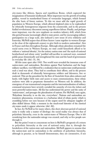 200 Critics and alternatives
city-states like Athens, Sparta and republican Rome, which captured the
imaginations of humanist intellectuals. More important was the growth of reading
publics, versed in standardised forms of vernacular languages, which formed
the elite basis of future nations. To this we must add the rapid growth of
population in Western Europe, which allowed depleted cities to be replenished
by ethnically homogeneous migrants from the countryside, and in the process
fuelled revolutionary discontent among superfluous labour. Finally, and perhaps
most important, was the new emphasis on modern infantry drill, which from
this period became increasingly allied to state power, and by encouraging military
participation on a large scale, also induced a new sense of civic solidarity and
fraternity. McNeill argues that all these factors ‘came together in western Europe
at the close of the eighteenth century to give birth to modern nationalism’, first
in France and then throughout Europe. Although ethnic pluralism remained the
social norm even in Western Europe, no state could henceforth afford to be
without a ‘national identity’, for the unitary nation state and ‘the myth of national
brotherhood and ethnic unity’ justified self-sacrifice in national wars, sustained
public peace domestically and strengthened the state and the hand of government
in everyday life (ibid.: 51, 56).
All this came apart after 1945. Two world wars revealed the immense costs of
nation-states and nationalism. Revulsion against Nazi barbarism and the huge
military sacrifices, was followed by a realisation that no nation-state could prosecute
such a total war alone. They had to coordinate their efforts, and in the process
draft in thousands of ethnically heterogenous soldiers and labourers, free or
enslaved. This set the precedent for the flow of Gastarbeiter from alien cultures and
lands; with higher birth rates and access to mass communications, these ethnic
enclaves were able to perpetuate themselves on Western soil. In addition, the
emergence of vast transnational companies and the internationalisation of military
command structures have severely curtailed the autarchy of even the richest and
most powerful nation-states. All this has undermined the power and the unity of
‘nation-states’, and presages the pluralisation of nations. For McNeill, once again,
‘Polyethnic hierarchy is on the rise, everywhere’. Nations and nationalism are
transitory phenomena, reversions to a barbarian ideal of ethnic purity which is
crumbling before our eyes because of the urgent need for adequate supplies of
alien skilled labour. Only a moment in the much-read histories of the classical
city-states made it appear otherwise (ibid.: 82).
In fact, for NcNeill as for many others, this short aberrant period of national
unity is really only a matter of ideology; the social reality was always that of
polyethnic hierarchy, even in the nation-states of Western Europe. One is left
wondering how the nationalist mirage was created, and why so few people saw
through it.
But the point I want to concentrate on here is McNeill’s prognosis of a return
to polyethnic hierarchy at the cost of national unity, that is, through the
breakdown of the nation-state and nationalism. McNeill appears to assume that
the nation-state and its nationalism is the antithesis of polyethnic hierarchy,
although in practice, as he himself demonstrates, they are coextensive, if not
 