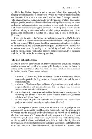 Beyond Modernism? 201
symbiotic. But this is to forget the ‘onion character’ of ethnicity, its capacity for
forging ‘concentric circles’ of identity and loyalty, the wider circle encompassing
the narrower. This is not the same as the much-spoken-of ‘multiple identities’.
The latter often create competition and rivalry for people’s loyalties; class, region,
religion, gender, ethnicity all create identities and loyalties that may cut across
each other. Whereas ethnicity can operate at several levels, the wider identity
and community encompassing the narrower, so that a person may be equally
and harmoniously a member of a clan, an ethnic group, a national state, even a
pan-national federation: a member of a tartan clan, a Scot, a Briton and a
European.1
If this was the case in the ‘age of nationalism’, according to McNeill, might
it not continue to operate, even within the more continental and global contexts
of the next century? This is just as plausible a scenario as the imminent breakdown
of the nation-state into its constituent ethnic parts. In other words, it is too easy
to assume a zero-sum relationship between ethnicity and nationalism, the ethnie
and the nation. Such a relationship needs to be tested empirically in each case,
and the conditions for the relationship specified.
The post-national agenda
McNeill’s tripartite periodisation of history—pre-modern polyethnic hierarchy,
modern national unity and postmodern polyethnicity—provides the historical
setting for the main themes of discussion and research on nations and nationalism
in the last decade. These themes include:
1 the impact of current population movements on the prospects of the national
state, and especially the fragmentation of national identity and the rise of
multiculturalism;
2 the impact of feminist analysis and issues of gender on the nature of national
projects, identities and communities, and the role of gendered symbolism
and women’s collective self-assertion;
3 the predominantly normative and political debate on the consequences for
citizenship and liberty of civic and ethnic types of nationalism, and their
relations with liberal democracy;
4 and the impact of globalisation trends, and of ‘postmodern’ supranational
projects, on national sovereignty and national identity.2
With the exception of gender issues, each of these themes is prefigured and
encompassed by McNeill’s world-historical framework. Even the changed role
of women and the impact of gender divisions can be viewed, on this reading, as
the final extension of a ‘post-national’ citizenship to the largest and most
underprivileged, because hitherto invisible, ‘minority’, as a result of the pressing
needs for skilled labour in civilised polyethnic societies. Immigration and
hybridisation; processes of globalisation and supra-nationalism; and the transition
to a looser, civic form of liberal nationalism; all these issues and debates can be
 