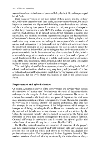 202 Critics and alternatives
seen to form elements in that trend to re-establish polyethnic hierarchies portrayed
by McNeill.
Here I can only touch on the most salient of these issues, and try to show
that, while they ostensibly turn their backs, not only on modernism, but on all
large-scale narratives and higher-level theorising, these discussions and debates,
and the research they have spawned, constitute in reality one part (the last epoch)
of that larger framework which McNeill’s analysis exemplifies. Theirs is an
analysis which attempts to go beyond the modernist paradigm of nations and
nationalism, and reveal its necessary supersession alongside the decomposition
of its objects of reference, that is, the nation and nationalism. Yet in going beyond
modernism they do not mean to challenge its assumption of the modernity of
nations and nationalism. The ‘postmodernist turn’ does not seek to overturn
the modernist paradigm, as does perennialism; nor does it seek to revise the
modernist analysis ‘from within’, by revealing the debts of the modern nation to
pre-modern ethnic ties, in the manner of the ethno-symbolists. Rather, it seeks
to extend the range of modernism to what it sees as a ‘postmodern’ phase of
social development. But in doing so it subtly undermines and problematises
some of the basic assumptions of modernism, notably its belief in the sociological
reality of nations, and the power of nationalist ideologies.
The underlying leitmotif of the most recent phase of theorising in the field of
ethnicity and nationalism, which we may very loosely call ‘postmodern’, is that
of cultural and political fragmentation coupled, in varying degrees, with economic
globalisation. Let me try to sketch this leitmotif in each of the themes listed
above.
Fragmentation and hybrid identities
Of course, Anderson’s analysis of the literary tropes and devices which sustain
the narratives of ‘nation-ness’ foreshadowed the uses of deconstructionist
techniques in the analysis of ethnic and national phenomena. For many his
example has served as the inspiration, and point of departure, for their own
more radical application of these techniques. For Homi Bhabha, for example,
the very idea of a ‘national identity’ has become problematic. That idea had
first emerged in the totalising project of the Enlightenment which sought to
incorporate all being, including the Other. Hence the nationalist narratives of
the national self (which was, in fact, always constructed and defined by the
Other, the significant outsider) always claimed to incorporate the Other and
purported to create total cultural homogeneity. But such a claim is fictitious.
Cultural difference is irreducible, and it reveals the hybrid quality and
ambivalence of national identity in every state (Bhabha 1990).
For Bhabha, national identities are composed of narratives of ‘the people’,
and they operate under a ‘doubled’ and ‘split’ signifier—split between past and
present, the self and the other, and above all between pedagogical and
performative narratives. This superimposed dualism fragments the nation. The
received versions of national identity inculcated by the nationalists are always
 