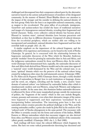 Beyond Modernism? 203
challenged and decomposed into their component cultural parts by the alternative
narratives based on the actions and performances of members of the designated
community. In the manner of Simmel, Homi Bhabha directs our attention to
the impact of the stranger and the outsider in defining the national identity of
the host group. Only here the host is an imperialist national community, acting
as magnet to the ex-colonised. The great influx of ex-colonials, immigrants,
Gastarbeiter and asylum-seekers has eroded the bases of traditional narratives
and images of a homogeneous national identity, revealing their fragmented and
hybrid character. Today, every collective cultural identity has become plural.
Housed in ‘anxious states’, national identities have become precarious and
hybridised, as they face in different directions. Composed of cultural elements
from the ex-colonial periphery, which are neither able nor willing to be
incorporated and assimilated, national identities have fragmented and lost their
erstwhile hold on people (ibid.: ch. 16).
A similar emphasis on the importance of the cultural fragment, and the
irreducibility of its experience and testimony, can be found in the work of Partha
Chatterjee. In general, he is concerned with the relationship between the
hegemonic nationalist discourses of the West which for Benedict Anderson
provide ‘modular’ forms for pirating by nationalist elites in Asia and Africa, and
the indigenous nationalisms created by those non-Western elites. In his earlier
work Chatterjee had demonstrated how, typically, the nationalist discourses of
Asia and Africa both derived from Western models and at the same time opposed
a ‘material’ outer world dominated by the West and the colonial state, to an
inner, ‘spiritual’ domain which was the preserve of the national culture being
created by indigenous elites since the mid-nineteenth century (Chatterjee 1986).
In The Nation and Its Fragments (1993) Chatterjee shows, through a richly detailed
analysis of nationalism in Bengal, how in such institutions as language, drama
and the novel, art, religion, schooling and the family, a new, creative ‘inner
domain of national culture’ was fashioned by nationalist Indian elites which is
simultaneously modern and non-Western, using both Western and indigenous
(Sanskrit) models. At the same time, this dominant Indian nationalist discourse
is influenced by those of the many marginalised groups outside the mainstream
of politics, the ‘fragments of the nation’ which in this case include Bengalis,
women, peasants and outcastes, even when their alternative images of the nation
were bypassed or suppressed, and their aspirations ‘normalised’ by an
incorporating Indian nationalism. The interesting point here is that such
nationalist culture creation precedes the political challenge to the West, and the
ensuing nationalist conflict, a point also made by John Peel in his analysis of the
‘cultural work’ of Yoruba ethnogenesis in the same period. The encounter with
the Other is certainly crucial, but the forms and contents of the Indian, Middle
Eastern or African nationalism which that encounter triggers are also derived
from other, non-Western sources within the traditional cultures of the community
(albeit greatly modified) (Chatterjee 1993: chs 1, 5; Peel 1989).
Such readings still leave intact the cultural differences which fragment the
nation. But here too some radical postmodernist theorising has decentred and
 