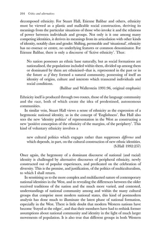 204 Critics and alternatives
decomposed ethnicity. For Stuart Hall, Etienne Balibar and others, ethnicity
must be viewed as a plastic and malleable social construction, deriving its
meanings from the particular situations of those who invoke it and the relations
of power between individuals and groups. Not only is it one among many
competing identities, it derives its meanings from its articulation with other kinds
of identity, notably class and gender. Shifting, permeable and ‘situational’, ethnicity
has no essence or centre, no underlying features or common denominator. For
Etienne Balibar, there is only a discourse of ‘fictive ethnicity’. Thus:
No nation possesses an ethnic base naturally, but as social formations are
nationalised, the populations included within them, divided up among them
or dominated by them are ethnicised—that is, represented in the past or in
the future as if they formed a natural community, possessing of itself an
identity of origins, culture and interests which transcend individuals and
social conditions.
(Balibar and Wallerstein 1991:96, original emphasis)
Ethnicity itself is produced through two routes, those of the language community
and the race, both of which create the idea of predestined, autonomous
communities.
In similar vein, Stuart Hall views a sense of ethnicity as the expression of a
hegemonic national identity, as in the concept of ‘Englishness’. But Hall also
sees the new ‘identity politics’ of representation in the West as constructing a
new ‘positive conception of the ethnicity of the margins, of the periphery’. This
kind of voluntary ethnicity involves a
new cultural politics which engages rather than suppresses difference and
which depends, in part, on the cultural construction of new ethnic identities.
(S.Hall 1992:257)
Once again, the hegemony of a dominant discourse of national (and racial)
identity is challenged by alternative discourses of peripheral ethnicity, newly
constructed out of popular experiences, and predicated on the celebration of
diversity. This is the premise, and justification, of the politics of multiculturalism,
to which I shall return.
In sensitising us to the more complex and multifaceted nature of contemporary
national identities in the West, and in revealing the differences between the older
received traditions of the nation and the much more varied, and contested,
understandings of national community among and within the many cultural
groups that comprise most modern national states, this kind of postmodern
analysis has done much to illuminate the latest phase of national formation,
especially in the West. There is little doubt that modern Western nations have
become ‘frayed at the edges’, and that their members have had to rethink former
assumptions about national community and identity in the light of much larger
movements of population. It is also true that different groups in both Western
 