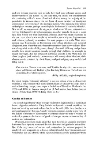 Beyond Modernism? 205
and non-Western societies such as India have had quite different visions and
interpretations of the ‘nation’. At the same time, we should not underestimate
the continuing hold of a sense of national identity among the majority of the
population in Western states, nor the desire of many members of immigrant
communities to become part of a reshaped nation, while retaining their ethnic
and religious cultures, perhaps increasingly in the form of a ‘symbolic ethnicity’.
Nor should we overestimate the degree to which most Western nations either
were or felt themselves to be homogeneous in earlier periods. To do so is to set
up a false ‘before-and-after’ dichotomy. National unity was never so assured in
the past, even when it was sought by nationalists, nor today are fragmentation
and voluntary ethnicity so marked. For most people, even in the West, there
remain clear boundaries in determining their ethnic identities and national
allegiances, even when they may dissent from them or their power-holders. They
can change their national allegiances, though often with difficulty, and perhaps
modify their ethnic identities, usually through their children, for example in
mixed marriages. But this enhanced individual latitude in the West does not
allow people to ‘pick and mix’ or consume at will among ethnic identities; their
choices remain restricted by ethnic history and political geography. As Michael
Billig put it:
One can eat Chinese tomorrow and Turkish the day after; one can even
dress in Chinese and Turkish styles. But being Chinese or Turkish are not
commercially available options.
(Billig 1995:139, original emphasis)
For most people, ‘voluntary ethnicity’ is not an option, even in democratic
societies, if only because other ethnic communities are unlikely to accept such a
radical boundary change; an example is the failure of Mauritian Muslims in the
1970s and 1980s to become accepted as of Arab rather than Indian descent
(Gans 1979; Eriksen 1993:72; Billig 1995: ch. 6).3
Gender and nation
The second major theme which overlaps with that of fragmentation is the mutual
impact of gender and nation. Early feminist analyses did not seek to address the
issues of ethnicity and nationalism, but from the mid-1980s there has been a
growing literature in this area. Gender theorists complain, rightly in my view, of
the failure of theories of nationalism to adddress either the role of women in
national projects or the impact of gender cleavages on our understanding of
nations and nationalism.
Of course, modernists might claim that their theories are universal and there
is no need for a separate account of the role of women and gender in nationalism.
But, if the very nature of nations and nationalism (or national projects) is
gendered, then a separate, or at least, a different kind of theory is required, one
which takes this key attribute of the explanandum into account—particularly from
 