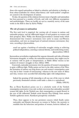 206 Critics and alternatives
those who regard nationalism as linked to ethnicity and ethnicity to kinship, or
from ethno-symbolists for whom ethno-history and ‘myth-symbol’ complexes
are central to the development of nations.
To date, the question of the relations between issues of gender and nationalism
has been pursued at a number of levels, and with very different assumptions
and methodologies. These are lucidly set out in a masterly survey of the main
works in the field to date by Sylvia Walby.4
The role of women in nationalism
The first such level is empirical: the varying role of women in nations and
nationalist projects, and the differential impact of such projects on women and
their prospects. Here, Walby cites Kumari Jayawardena’s seminal study which
demonstrated that women’s movements were active in many non-Western
nationalisms, and were an integral part of national resistance movements; they
were, according to Jayawardena,
acted out against a backdrop of nationalist struggles aiming at achieving
political independence, asserting a national identity, and modernising society.
(Jayawardena 1986:3)
Jayawardena nevertheless emphasised the separate demands and roles of feminist
movements alongside, or within, the nationalist movements; they might even be
at variance with its goals or interpretations, as Haleh Afshar stresses in her
analysis of women’s struggles in Iran (Afshar 1989).
Conversely, nationalist movements view the question of women’s emancipation
in quite a different light. Walby points out how in the older nations of the West,
the formation of nations was long drawn out and women’s emancipation came
very late in their ‘rounds of restructuring’; whereas in the new states of Africa
and Asia, women were accorded full citizenship rights with independence.
Indeed the granting of full citizenship to all was one of the ways in which
previously dominated colonies could make a claim to a nationhood.
(Walby 1992:91)
But, as Deniz Kandiyoti points out in a scholarly study of the Turkish
emancipation movement, it was only on their own terms that nationalists accorded
women full rights. In the Turkish case, their emancipation as equals flowed, in
the eyes of the influential Turkish social theorist Ziya Gökalp, from ancient
Turkish egalitarian mores. Kandiyoti perceptively concludes:
Thus, there appears to be one persistent concern which finally unites
nationalist and Islamist discourses on women in Turkey: the necessity to
establish that the behaviour and position of women, however defined, are
 