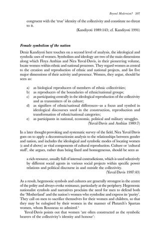 Beyond Modernism? 207
congruent with the ‘true’ identity of the collectivity and constitute no threat
to it.
(Kandiyoti 1989:143; cf. Kandiyoti 1991)
Female symbolism of the nation
Deniz Kandiyoti here touches on a second level of analysis, the ideological and
symbolic uses of women. Symbolism and ideology are two of the main dimensions
along which Floya Anthias and Nira Yuval-Davis, in their pioneering volume,
locate women within ethnic and national processes. They regard women as central
to the creation and reproduction of ethnic and national projects, and list five
major dimensions of their activity and presence. Women, they argue, should be
seen as:
a) as biological reproducers of members of ethnic collectivities;
b) as reproducers of the boundaries of ethnic/national groups;
c) as participating centrally in the ideological reproduction of the collectivity
and as transmitters of its culture;
d) as signifiers of ethnic/national differences—as a focus and symbol in
ideological discourses used in the construction, reproduction and
transformation of ethnic/national categories;
e) as participants in national, economic, political and military struggles.
(Yuval-Davis and Anthias 1989:7)
In a later thought-provoking and systematic survey of the field, Nira Yuval-Davis
goes on to apply a deconstructionist analysis to the relationships between gender
and nation, and includes the ideological and symbolic modes of locating women
(c and d above) as vital components of cultural reproduction. Culture or ‘cultural
stuff’, she argues, rather than being fixed and homogeneous, should be seen as
a rich resource, usually full of internal contradictions, which is used selectively
by different social agents in various social projects within specific power
relations and political discourse in and outside the collectivity.
(Yuval-Davis 1997:43)
As a result, hegemonic symbols and cultures are generally strongest in the centre
of the polity and always evoke resistance, particularly at the periphery. Hegemonic
nationalist symbols and narratives proclaim the need for men to defend both
the ‘Motherland’ and the nation’s women who symbolise and express its ‘purity’.
They call on men to sacrifice themselves for their women and children, so that
they may be eulogised by their women in the manner of Plutarch’s Spartan
women, whom Rousseau so admired.5
Yuval-Davis points out that women ‘are often constructed as the symbolic
bearers of the collectivity’s identity and honour’:
 