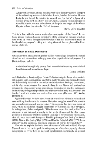 208 Critics and alternatives
A figure of a woman, often a mother, symbolises in many cultures the spirit
of the collectivity, whether it is Mother Russia, Mother Ireland or Mother
India. In the French Revolution its symbol was ‘La Patrie’, a figure of a
woman giving birth to a baby; and in Cyprus, a crying woman refugee on
roadside posters was the embodiment of the pain and anger of the Greek
Cypriot collectivity after the Turkish invasion.
(Yuval-Davis 1997:45)
This is in line with the central nationalist construction of the ‘home’. In the
home gender relations become constitutive of the ‘essence’ of cultures, which in
turn are to be seen as intergenerational ways of life that include such facets as
family relations, ways of cooking and eating, domestic labour, play and bedtime
stories (ibid.: 43).
Nationalism as a male phenomenon
Yet another level of analysis of gender—nation relationships concerns the nature
of nations and nationalisms as largely masculine organisations and projects. For
Cynthia Enloe, indeed,
nationalism has typically sprung from masculinised memory, masculinised
humiliation and masculinised hope.
(Enloe 1989:44)
And this is also the burden of Jean Bethke Elshtain’s analysis of masculine patriotic
self-sacrifice. Such considerations lead Sylvia Walby to argue that men and women
are differentially involved in the nation and nationalism. Perhaps, she reasons,
this is why many women, for example those in the Green and anti-nuclear
movements, often display more international commitments and less militarism;
alternatively, their greater pacifism and internationalism may make women less
involved with the nation and nationalism than men (Elshtain 1993; Walby
1992:92–3).
Against this view, we have seen plenty of evidence of women’s political and
even military involvement in national liberation struggles, even if the reasons
are as much instrumental as expressive. This suggests that there are times, at
least, when the national struggle supersedes or subsumes all other struggles,
including those of class and gender. This does not mean that ‘nationalism’ as a
discourse is not oriented primarily to the needs of men and for this reason
possesses a ‘masculine’ symbolic content. In an age of revolutionary nationalism,
after all, such neo-classic images as David’s painting of the Oath of the Horatii
(1784), West’s The Death of Wolfe (1770) and Fuseli’s Oath of the Rütli (1779) focus
explicitly on the traditional masculine attributes of energy, force and duty.6
How do we explain the basic male character of this nationalism? George
Mosse draws on his earlier path-breaking analyses of the choreography of mass
nationalism to reveal how its rise and development, particularly in Central
 