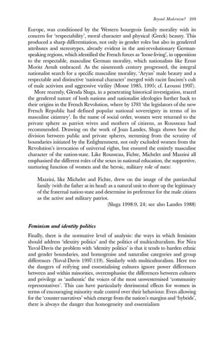 Beyond Modernism? 209
Europe, was conditioned by the Western bourgeois family morality with its
concern for ‘respectability’, moral character and physical (Greek) beauty. This
produced a sharp differentiation, not only in gender roles but also in gendered
attributes and stereotypes, already evident in the anti-revolutionary German-
speaking regions, which identified the French forces as ‘loose-living’, in opposition
to the respectable, masculine German morality, which nationalists like Ernst
Moritz Arndt embraced. As the nineteenth century progressed, the integral
nationalist search for a specific masculine morality, ‘Aryan’ male beauty and a
respectable and distinctive ‘national character’ merged with racist fascism’s cult
of male activism and aggressive virility (Mosse 1985, 1995; cf. Leoussi 1997).
More recently, Glenda Sluga, in a penetrating historical investigation, traced
the gendered nature of both nations and nationalist ideologies further back to
their origins in the French Revolution, where by 1793 ‘the legislators of the new
French Republic had defined popular national sovereignty in terms of its
masculine citizenry’. In the name of social order, women were returned to the
private sphere as patriot wives and mothers of citizens, as Rousseau had
recommended. Drawing on the work of Joan Landes, Sluga shows how the
division between public and private spheres, stemming from the scrutiny of
boundaries initiated by the Enlightenment, not only excluded women from the
Revolution’s invocation of universal rights, but ensured the entirely masculine
character of the nation-state. Like Rousseau, Fichte, Michelet and Mazzini all
emphasised the different roles of the sexes in national education, the supportive,
nurturing function of women and the heroic, military role of men:
Mazzini, like Michelet and Fichte, drew on the image of the patriarchal
family (with the father at its head) as a natural unit to shore up the legitimacy
of the fraternal nation-state and determine its preference for the male citizen
as the active and military patriot.
(Sluga 1998:9, 24; see also Landes 1988)
Feminism and identity politics
Finally, there is the normative level of analysis: the ways in which feminists
should address ‘identity politics’ and the politics of multiculturalism. For Nira
Yuval-Davis the problem with ‘identity politics’ is that it tends to harden ethnic
and gender boundaries, and homogenise and naturalise categories and group
differences (Yuval-Davis 1997:119). Similarly with multiculturalism. Here too
the dangers of reifying and essentialising cultures ignore power differences
between and within minorities, overemphasise the differences between cultures
and privilege as ‘authentic’ the voices of the most unwesternised ‘community
representatives’. This can have particularly detrimental effects for women in
terms of encouraging minority male control over their behaviour. Even allowing
for the ‘counter-narratives’ which emerge from the nation’s margins and ‘hybrids’,
there is always the danger that homogeneity and essentialism
 