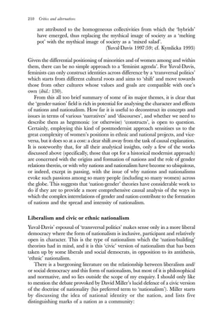 210 Critics and alternatives
are attributed to the homogeneous collectivities from which the ‘hybrids’
have emerged, thus replacing the mythical image of society as a ‘melting
pot’ with the mythical image of society as a ‘mixed salad’.
(Yuval-Davis 1997:59; cf. Kymlicka 1995)
Given the differential positioning of minorities and of women among and within
them, there can be no simple approach to a ‘feminist agenda’. For Yuval-Davis,
feminists can only construct identities across difference by a ‘transversal politics’
which starts from different cultural roots and aims to ‘shift’ and move towards
those from other cultures whose values and goals are compatible with one’s
own (ibid.: 130).
From this all too brief summary of some of its major themes, it is clear that
the ‘gender-nation’ field is rich in potential for analysing the character and effects
of nations and nationalism. How far it is useful to deconstruct its concepts and
issues in terms of various ‘narratives’ and ‘discourses’, and whether we need to
describe them as hegemonic (or otherwise) ‘constructs’, is open to question.
Certainly, employing this kind of postmodernist approach sensitises us to the
great complexity of women’s positions in ethnic and national projects, and vice-
versa, but it does so at a cost: a clear shift away from the task of causal explanation.
It is noteworthy that, for all their analytical insights, only a few of the works
discussed above (specifically, those that opt for a historical modernist approach)
are concerned with the origins and formation of nations and the role of gender
relations therein, or with why nations and nationalism have become so ubiquitous,
or indeed, except in passing, with the issue of why nations and nationalisms
evoke such passions among so many people (including so many women) across
the globe. This suggests that ‘nation-gender’ theories have considerable work to
do if they are to provide a more comprehensive causal analysis of the ways in
which the complex interrelations of gender and nation contribute to the formation
of nations and the spread and intensity of nationalism.
Liberalism and civic or ethnic nationalism
Yuval-Davis’ espousal of ‘transversal politics’ makes sense only in a more liberal
democracy where the form of nationalism is inclusive, participant and relatively
open in character. This is the type of nationalism which the ‘nation-building’
theorists had in mind, and it is this ‘civic’ version of nationalism that has been
taken up by some liberals and social democrats, in opposition to its antithesis,
‘ethnic’ nationalism.
There is a burgeoning literature on the relationship between liberalism and/
or social democracy and this form of nationalism, but most of it is philosophical
and normative, and so lies outside the scope of my enquiry. I should only like
to mention the debate provoked by David Miller’s lucid defence of a civic version
of the doctrine of nationality (his preferred term to ‘nationalism’). Miller starts
by discussing the idea of national identity or the nation, and lists five
distinguishing marks of a nation as a community:
 